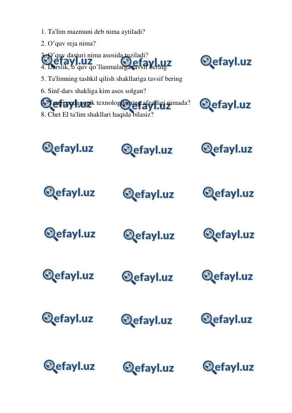  
 
1. Ta'lim mazmuni deb nima aytiladi? 
2. O’quv reja nima? 
3. O’quv dasturi nima asosida tuziladi? 
4. Darslik, o’quv qo’llanmalarga tavsif bering 
5. Ta'limning tashkil qilish shakllariga tavsif bering 
6. Sinf-dars shakliga kim asos solgan? 
7. Yangi pedagogik texnologiyaning afzalligi nimada? 
8. Chet El ta'lim shakllari haqida bilasiz? 
 

