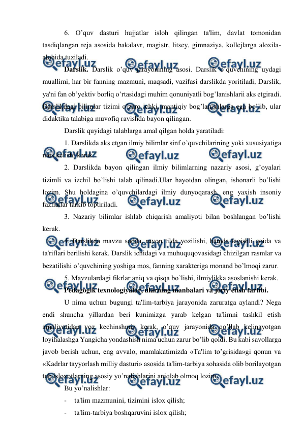  
 
6. O’quv dasturi hujjatlar isloh qilingan ta'lim, davlat tomonidan 
tasdiqlangan reja asosida bakalavr, magistr, litsey, gimnaziya, kollejlarga aloxila-
alohida tuziladi. 
Darslik. Darslik o’quv jarayonining asosi. Darslik o’quvchining uydagi 
muallimi, har bir fanning mazmuni, maqsadi, vazifasi darslikda yoritiladi, Darslik, 
ya'ni fan ob’yektiv borliq o’rtasidagi muhim qonuniyatli bog’lanishlarii aks etgiradi. 
Darslikdagi bilimlar tizimi o’zaro ichki, mantiqiy bog’lanishlarga ega bo’lib, ular 
didaktika talabiga muvofiq ravishda bayon qilingan.  
Darslik quyidagi talablarga amal qilgan holda yaratiladi: 
1. Darslikda aks etgan ilmiy bilimlar sinf o’quvchilarining yoki xususiyatiga 
mos kelishi kerak. 
2. Darslikda bayon qilingan ilmiy bilimlarning nazariy asosi, g’oyalari 
tizimli va izchil bo’lishi talab qilinadi.Ular hayotdan olingan, ishonarli bo’lishi 
lozim. Shu holdagina o’quvchilardagi ilmiy dunyoqarash, eng yaxish insoniy 
fazilatlar tarkib toptiriladi. 
3. Nazariy bilimlar ishlab chiqarish amaliyoti bilan boshlangan bo’lishi 
kerak. 
4. Darslikda mavzu sodda, ravon tilda yozilishi, hamda tegishli qoida va 
ta'riflari berilishi kerak. Darslik ichidagi va muhuquqovasidagi chizilgan rasmlar va 
bezatilishi o’quvchining yoshiga mos, fanning xarakteriga monand bo’lmoqi zarur. 
5. Mavzulardagi fikrlar aniq va qisqa bo’lishi, ilmiylikka asoslanishi kerak. 
Pedagogik texnologiyalar, ularning manbalari va joriy etish tartibi. 
U nima uchun bugungi ta'lim-tarbiya jarayonida zaruratga aylandi? Nega 
endi shuncha yillardan beri kunimizga yarab kelgan ta'limni tashkil etish 
amaliyotidan voz kechinshmiz kerak, o’quv jarayonida qo’llab kelinayotgan 
loyihalashga Yangicha yondashish nima uchun zarur bo’lib qoldi. Bu kabi savollarga 
javob berish uchun, eng avvalo, mamlakatimizda «Ta'lim to’grisida»gi qonun va 
«Kadrlar tayyorlash milliy dasturi» asosida ta'lim-tarbiya sohasida olib borilayotgan 
tub isloxotlarning asosiy yo’nalishlarini aniqlab olmoq lozim.  
Bu yo’nalishlar: 
- 
ta'lim mazmunini, tizimini islox qilish; 
- 
ta'lim-tarbiya boshqaruvini islox qilish; 
