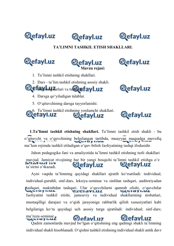  
 
 
 
 
 
TA’LIMNI TASHKIL ETISH SHAKLLARI. 
 
 
Mavzu rejasi: 
1. Ta’limni tashkil etishning shakllari.  
2. Dars - ta’lim tashkil etishning asosiy shakli. 
3. Darsning turlari va tuzilishi.  
4. Darsga qo‘yiladigan talablar. 
5. O‘qituvchining darsga tayyorlanishi. 
6. Ta’limni tashkil etishning yordamchi shakllari. 
 
 
1.Ta’limni tashkil etishning shakllari. Ta’limni tashkil etish shakli - bu 
o‘qituvchi va o‘quvchining belgilangan tartibda, muayyan maqsadga muvofiq 
ma’lum rejimda tashkil etiladigan o‘quv-bilish faoliyatining tashqi ifodasidir. 
Jahon pedagogika fani va amaliyotida ta’limni tashkil etishning turli shakllari 
mavjud. Jamiyat rivojining har bir yangi bosqichi ta’limni tashkil etishga o‘z 
ta’sirini o‘tkazadi. 
Ayni vaqtda ta’limning quyidagi shakllari ajratib ko‘rsatiladi: individual, 
individual-guruhli, sinf-dars, leksiya-seminar va sinfdan tashqari, auditoriyadan 
tashqari, maktabdan tashqari. Ular o‘quvchilarni qamrab olishi, o‘quvchilar 
faoliyatini tashkil etishi, jamoaviy va individual shakllarining nisbatlari, 
mustaqilligi darajasi va o‘qish jarayoniga rahbarlik qilish xususiyatlari kabi 
belgilariga ko‘ra quyidagi uch asosiy turga ajratiladi: individual; sinf-dars; 
ma’ruza-seminar. 
Qadim zamonlarda mavjud bo‘lgan o‘qitishning eng qadimgi shakli ta’limning 
individual shakli hisoblanadi. O‘qishni tashkil etishning individual shakli antik davr 
