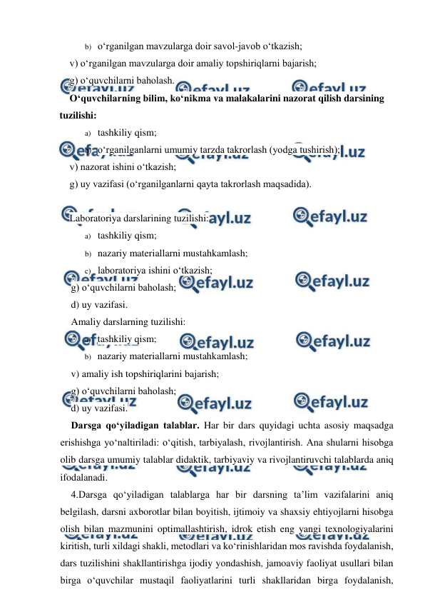  
 
b) o‘rganilgan mavzularga doir savol-javob o‘tkazish; 
v) o‘rganilgan mavzularga doir amaliy topshiriqlarni bajarish;  
g) o‘quvchilarni baholash. 
O‘quvchilarning bilim, ko‘nikma va malakalarini nazorat qilish darsining 
tuzilishi: 
a) tashkiliy qism; 
b) o‘rganilganlarni umumiy tarzda takrorlash (yodga tushirish);   
v) nazorat ishini o‘tkazish; 
g) uy vazifasi (o‘rganilganlarni qayta takrorlash maqsadida).  
 
Laboratoriya darslarining tuzilishi: 
a) tashkiliy qism; 
b) nazariy materiallarni mustahkamlash;  
c) laboratoriya ishini o‘tkazish; 
g) o‘quvchilarni baholash; 
d) uy vazifasi. 
Amaliy darslarning tuzilishi: 
a) tashkiliy qism; 
b) nazariy materiallarni mustahkamlash; 
v) amaliy ish topshiriqlarini bajarish; 
g) o‘quvchilarni baholash; 
d) uy vazifasi. 
Darsga qo‘yiladigan talablar. Har bir dars quyidagi uchta asosiy maqsadga 
erishishga yo‘naltiriladi: o‘qitish, tarbiyalash, rivojlantirish. Ana shularni hisobga 
olib darsga umumiy talablar didaktik, tarbiyaviy va rivojlantiruvchi talablarda aniq 
ifodalanadi. 
4.Darsga qo‘yiladigan talablarga har bir darsning ta’lim vazifalarini aniq 
belgilash, darsni axborotlar bilan boyitish, ijtimoiy va shaxsiy ehtiyojlarni hisobga 
olish bilan mazmunini optimallashtirish, idrok etish eng yangi texnologiyalarini 
kiritish, turli xildagi shakli, metodlari va ko‘rinishlaridan mos ravishda foydalanish, 
dars tuzilishini shakllantirishga ijodiy yondashish, jamoaviy faoliyat usullari bilan 
birga o‘quvchilar mustaqil faoliyatlarini turli shakllaridan birga foydalanish, 
