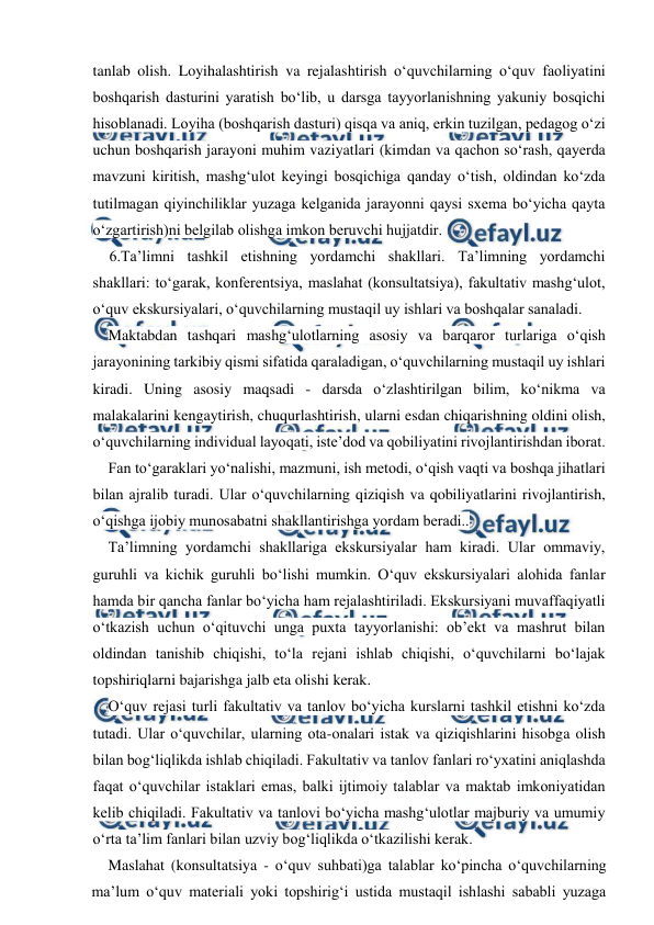  
 
tanlab olish. Loyihalashtirish va rejalashtirish o‘quvchilarning o‘quv faoliyatini 
boshqarish dasturini yaratish bo‘lib, u darsga tayyorlanishning yakuniy bosqichi 
hisoblanadi. Loyiha (boshqarish dasturi) qisqa va aniq, erkin tuzilgan, pedagog o‘zi 
uchun boshqarish jarayoni muhim vaziyatlari (kimdan va qachon so‘rash, qayerda 
mavzuni kiritish, mashg‘ulot keyingi bosqichiga qanday o‘tish, oldindan ko‘zda 
tutilmagan qiyinchiliklar yuzaga kelganida jarayonni qaysi sxema bo‘yicha qayta 
o‘zgartirish)ni belgilab olishga imkon beruvchi hujjatdir. 
6.Ta’limni tashkil etishning yordamchi shakllari. Ta’limning yordamchi 
shakllari: to‘garak, konferentsiya, maslahat (konsultatsiya), fakultativ mashg‘ulot, 
o‘quv ekskursiyalari, o‘quvchilarning mustaqil uy ishlari va boshqalar sanaladi. 
Maktabdan tashqari mashg‘ulotlarning asosiy va barqaror turlariga o‘qish 
jarayonining tarkibiy qismi sifatida qaraladigan, o‘quvchilarning mustaqil uy ishlari 
kiradi. Uning asosiy maqsadi - darsda o‘zlashtirilgan bilim, ko‘nikma va 
malakalarini kengaytirish, chuqurlashtirish, ularni esdan chiqarishning oldini olish, 
o‘quvchilarning individual layoqati, iste’dod va qobiliyatini rivojlantirishdan iborat. 
Fan to‘garaklari yo‘nalishi, mazmuni, ish metodi, o‘qish vaqti va boshqa jihatlari 
bilan ajralib turadi. Ular o‘quvchilarning qiziqish va qobiliyatlarini rivojlantirish, 
o‘qishga ijobiy munosabatni shakllantirishga yordam beradi.. 
Ta’limning yordamchi shakllariga ekskursiyalar ham kiradi. Ular ommaviy, 
guruhli va kichik guruhli bo‘lishi mumkin. O‘quv ekskursiyalari alohida fanlar 
hamda bir qancha fanlar bo‘yicha ham rejalashtiriladi. Ekskursiyani muvaffaqiyatli 
o‘tkazish uchun o‘qituvchi unga puxta tayyorlanishi: ob’ekt va mashrut bilan 
oldindan tanishib chiqishi, to‘la rejani ishlab chiqishi, o‘quvchilarni bo‘lajak 
topshiriqlarni bajarishga jalb eta olishi kerak. 
O‘quv rejasi turli fakultativ va tanlov bo‘yicha kurslarni tashkil etishni ko‘zda 
tutadi. Ular o‘quvchilar, ularning ota-onalari istak va qiziqishlarini hisobga olish 
bilan bog‘liqlikda ishlab chiqiladi. Fakultativ va tanlov fanlari ro‘yxatini aniqlashda 
faqat o‘quvchilar istaklari emas, balki ijtimoiy talablar va maktab imkoniyatidan 
kelib chiqiladi. Fakultativ va tanlovi bo‘yicha mashg‘ulotlar majburiy va umumiy 
o‘rta ta’lim fanlari bilan uzviy bog‘liqlikda o‘tkazilishi kerak. 
Maslahat (konsultatsiya - o‘quv suhbati)ga talablar ko‘pincha o‘quvchilarning 
ma’lum o‘quv materiali yoki topshirig‘i ustida mustaqil ishlashi sababli yuzaga 
