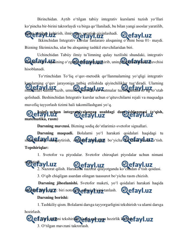  
 
 
Birinchidan. Aytib o‘tilgan tabiiy integrativ kurslarni tuzish yo‘lIari 
ko‘pincha bir-birini takrorlaydi va birga qo‘lIaniladi, bu bilan yangi asoslar yaratilib, 
ularni tartibga keltirish, ilmiy asos yaratish qiyinlashadi. 
 Ikkinchidan Integrativ kurslar fanlararo aloqaning o‘rnini bosa 01- maydi. 
Bizning fikrimizcha, ular bu aloqaning tashkil etuvchilaridan biri.  
Uchinchidan Tabiiy ilmiy ta’limning qulay tuzilishi shundaki, integrativ 
kurslar o‘quv rejasining o‘zgaruvchan qismiga kirib, uning regional tashkil etuvchisi 
hisoblanadi. 
 To‘rtinchidan To‘liq o‘quv-metodik qo‘llanmalarning yo‘qligi integrativ 
kurslarning o‘quv jarayoniga tatbiq etilishida qiyinchiliklar tug‘diradi. Ularning 
mualliflari dastur tuzib, umumiy metodik ko‘rsatmalar tuzishgandan so‘ng to‘xtab 
qolishadi. Beshinchidan Integrativ kurslar uchun o‘qituvchilarni rejali va maqsadga 
muvofiq tayyorlash tizimi hali takomillashgani yo‘q.  
I-sinf uchun integratsiyalangan usuldagi dars ishlanmasi (o‘qish, 
matematika, rasm)  
Darsning mavzusi. Bizning sodiq do‘stlarimiz-svetofor signallari.  
Darsning maqsadi. Bolalarni yo‘l harakati qoidalari haqidagi tu 
shunchalarini kengaytirish, svetofor chiroqlari bo‘yicha ko‘chani kesib o‘tish. 
Topshiriqlar:  
1. Svetofor va piyodalar. Svetofor chiroqlari piyodalar uchun nimani 
anglatadi.  
2. Nazorat qilish. Harakatni nazorat qilayotganda ko‘chadan o‘tish qoidasi.  
3. O‘qib chiqilgan asardan olingan taassurot bo‘yicha rasm chizish. 
 Darsning jihozlanishi. Svetofor maketi, yo‘l qoidalari harakati haqida 
suratlar: biri to‘g‘ri: biri noto‘g‘ri, noto‘g‘risini tanlash.  
Darsning borishi:  
1. Tashkiliy qism. Bolalarni darsga tayyorgarligini tekshirish va ularni darsga 
hozirlash.  
2. Uy vazifani tekshirish. Yangi mavzuga hozirlik ko‘rish.  
3. O‘tilgan mavzuni takrorlash.  
