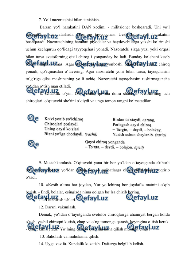  
 
 
7. Yo‘l nazoratchisi bilan tanishish. 
 Ba'zan yo‘l harakatini DAN xodimi - militsioner boshqaradi. Uni yo‘l 
nazoratchisi deb atashadi. O‘zining tayyoqchasi Uezl) bilan yo‘l harakatini 
boshqaradi. Nazoratchining harakati piyodalar va haydovchilarga yaxshi ko‘rinishi 
uchun kechqurun qo‘lidagi tayyoqchasi yonadi. Nazoratchi sizga yuzi yoki orqasi 
bilan tursa svetoforning qizil chirog‘i yonganday bo‘ladi. Bunday ko‘chani kesib 
o‘tish mumkin emas. Agar nazoratchi sizga yonboshi bilan tursa, yashil chiroq 
yonadi, qo‘rqmasdan o‘tavering. Agar nazoratchi yoni bilan tursa, tayoqchasini 
to‘g‘riga qilsa mashinaning yo‘li ochiq. Nazoratchi tayoqchasini tushirmaguncha 
yo‘ldan o‘tish man etiladi. 
 8. Didaktik o‘yin. O‘quvchilar qo‘lida doira shaklida svetoforning uch 
chiroqlari, o‘qituvchi she'rini o‘qiydi va unga tomon rangni ko‘rsatadilar.  
 
 
9. Mustahkamlash. O‘qituvchi yana bir bor yo‘ldan o‘tayotganda e'tiborli 
bo‘lishni, e'tiborsiz yo‘ldan o‘tish yomon oqibatlarga olib kelishi haqida uqtirib 
o‘tadi.  
10. «Kesib o‘tma har joydan, Yur yo‘lchiroq bor joydafl» matnini o‘qib 
berish. - Endi, bolalar, esingizda nima qolgan bo‘lsa chizib bering.  
11. Tekshirish ishlari.  
12. Darsni yakunlash.  
Demak, yo‘ldan o‘tayotganda svetofor chiroqlariga ahamiyat bergan holda 
o‘tish, yashil chiroqni kutish, chap va o‘ng tomonga qarash, keyingina o‘tish kerak. 
- Qani, kim aytadi? Yo‘lning qatnov qismida nima qilish mumkin emas? 
 13. Baholash va muhokama qilish.  
14. Uyga vazifa. Kundalik kuzatish. Daftarga belgilab kelish.  
