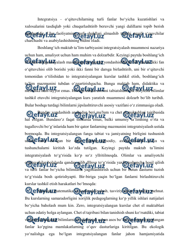  
 
 
Integratsiya - o‘qituvchilarning turli fanlar bo‘yicha kuzatishlari va 
xulosalarini tasdiqlab yoki chuqurlashtirib beruvchi yangi dalillarni topib berish 
manbayidir. Ular faoliyatning turli shakllari almashib turishi orqali o‘quvchilar 
charchashi va asabiylashishining oldini oladi. 
Boshlang‘ich maktab ta’lim-tarbiyasini integratsiyalash muammosi nazariya 
uchun ham, amaliyot uchun ham muhim va dolzarbdir. Keyingi paytda boshlang‘ich 
ta’limni integratsiyalash masalasiga bir qancha yondashishlar bo‘ldi: darsni ikki fan 
o‘qituvchisi olib borishi yoki ikki fanni bir darsga birlashtirib, uni bir o‘qituvchi 
tomonidan o‘tilishidan to integratsiyalangan kurslar tashkil etish, boshlang‘ich 
ta’lim mazmunini tubdan o‘zgartirishgacha. Bunga maktab ham, didaktika va 
metodika ham tayyor emas. Hozirgi kunda asosini tabiatshunoslik bo‘yicha bilimlar 
tashkil etuvchi integratsiyalangan kurs yaratish muammosi dolzarb bo‘lib turibdi. 
Bular boshqa turdagi bilimlarni jipslashtiruvchi asosiy vazifani o‘z zimmasiga oladi. 
Bunday yondashish anchadan beri ma'lum va chet el maktablari tajribasida 
hal etilgan. Bundaso‘z faqat sinflarda emas, balki umumiy ta’limning o‘rta va 
tugallovchi bo‘g‘inlarida ham bir qator fanlarning mazmunini integratsiyalash ustida 
bormoqda. Bu integratsiyalangan fanga tabiat va jamiyatning birligini tushunish 
uchun zarur bo‘lgan bir qator ijtimoiy-iqtisodiy, axloqiy-estetik g‘oya va 
tushunchalarni kiritish ko‘zda tutilgan. Keyingi paytda maktab ta’limini 
integratsiyalash to‘g‘risida ko‘p so‘z yllritilmoqda. Olimlar va amaliyotchi 
o‘qituvchilar bolalarda qanday qilib dllnyo to‘g‘risida yaxlit tushuncha hosil qilish 
va turli fanlar bo‘yicha bilimlarni yaginlashtirish uchun bir butun dasturni tuzish 
to‘g‘risida bosh qotirishyapti. Bir-biriga yaqin bo‘lgan fanlarni birlashtiruvchi 
kurslar tashkil etish harakatlari bo‘lmoqda:  
Masalan, matematika va konstruksiyalash, tasviriy san'at va badiiy mehnat. 
Bu kurslarning samaradorligini xorijlik pedagoglarning ko‘p yillik ishlari natijalari 
bo‘yicha baholash mum kin. Zero, integratsiyalangan kurslar chet el maktablari 
uchun odatiy holga aylangan. Chet el tajribasi bilan tanishish shuni ko‘rsatdiki, tabiat 
va jamiyat haqidagi bilimlarni rivojlantirish uchun asos bo‘luvchi integratsiyalangan 
fanlar ko‘pgina mamlakatlarning o‘quv dasturlariga kiritilgan. Bu ekologik 
yo‘nalishga 
ega 
bo‘lgan 
integratsiyalangan 
fanlar 
jahon 
hamjamiyatida 
