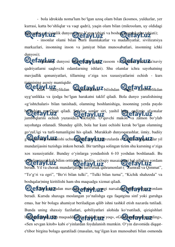  
 
 
-  bola idrokida noma'lum bo‘lgan uzoq olam bilan (kosmos, yulduzlar, yer 
kurrasi, katta bo‘shliqlar va vaqt qadri), yaqin olam bilan (mikroolam, uy oldidagi 
hayvonlar va o‘simlik dunyosi, ona-Vatan tabiati va boshqa mamlakatlar tabiati); 
- insonlar olami bilan (turli mamlakatlar va madaniyatlar, sivilizatsiya 
markazlari, insonning inson va jamiyat bilan munosabatlari, insonning ichki 
dunyosi);  
- madaniy dunyosi bilan (xalq ijodi, rassom va olimlar ijodi, ma'naviy 
qadriyatlarni saqlovchi odamlarning ishlari). Shu olamlar ichra sayohatning 
mavjudlik qonuniyatlari, tillarning o‘ziga xos xususiyatlarini ochish - kurs 
tizimining asosiy mantiqidir.  
Kurs 
oddiylikdan 
murakkablikka, 
bilishdan 
ilmga, 
tartibsizlikdan 
uyg‘unlikka va ijodga bo‘lgan harakatni taklif qiladi. Bola dunyo yaralishining 
«g‘ishtchalari» bilan tanishadi, olamning boshlanishiga, insonning yerda paydo 
bo‘lishiga murQjaat qiladi. So‘zlar, sonlar siri, yashil barg, qadimiy afsonalar 
jumboqlarini ochish yuzasida.n fikrlaydi. O‘quvchi makon va zamon bo‘ylab 
sayohatga otlanadi. Shunday qilib, bola har kuni ochishi kerak bo‘lgan olamning 
go‘zaUigi va turli-tumanligini his qiladi. Murakkab dunyoqarashlar, iimiy, badiiy 
g‘oyalar bola tushunishi uchun qulay, tasvirli mavzularda o‘z aksini topgan, ular yil 
mundarijasini tuzishga imkon beradi. Bir tartibga solingan tizim shu kursning o‘ziga 
xos xususiyatidir. Bunday o‘yinlarga yondashish 6-10 yoshdan boshlanadi. Bu 
o‘yinlar murakkab bilim orttirishga, badiiy, axloqiy masaialarni hal qilishga yordam 
beradi. Yil va chorak mundarijasiga turli ertak qahramonlari ( “Zumrad va Qimmat”, 
“To‘g‘ri va egri”, “Bo‘ri bilan tulki”, “Tulki bilan turna”, “Kichik shahzoda” va 
boshqalar)ning kiritilishi ham shu maqsadga xizmat qiladi. 
UIar mavzudan mavzuga yetaklab, yangi narsalarni biIib olishga yordam 
beradi. Kursda shaxsga moslangan yo‘nalishga ega faqatgina sinf yoki guruhga 
emas, har bir bolaga ahamiyat beriladigan qilib ishni tashkil etish nazarda tutiladi. 
Bunda uning shaxsiy fazilatlari, qobiliyatlari alohida ko‘rsatiladi, qiziqishlari 
hisobga olinadi. Shu maqsadda «O‘z yulduzingni yoq», «Guldastada sening guling», 
«Sen sevgan kitob» kabi o‘yinlardan foydalanish mumkin. O‘yin davomida diqqat-
e'tibor birgina bolaga qaratiladi (masalan, tug‘ilgan kun munosabati bilan osmonda 
