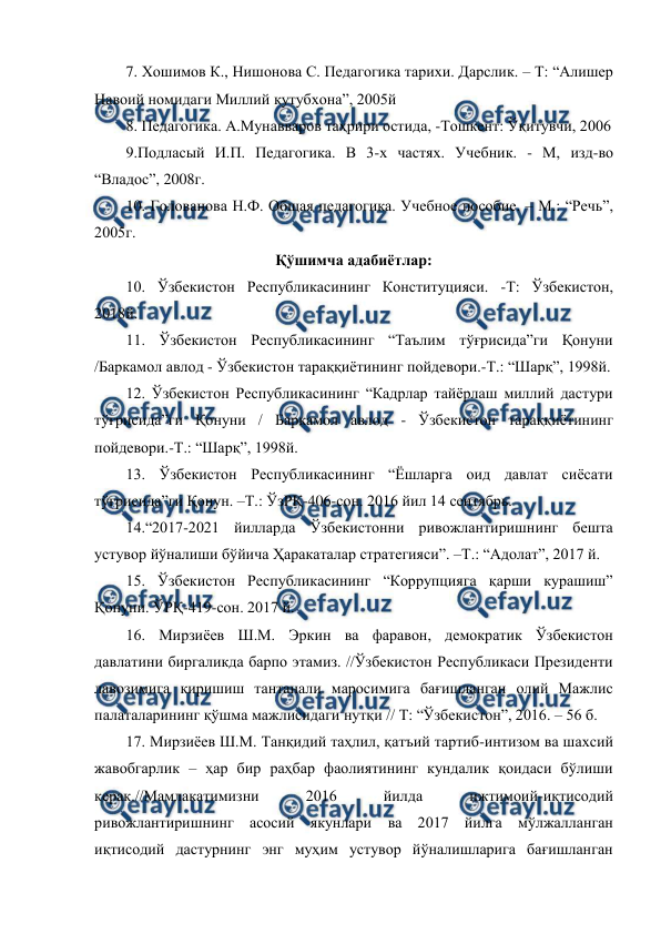  
 
7. Хошимов К., Нишонова С. Педагогика тарихи. Дарслик. – Т: “Алишер 
Навоий номидаги Миллий кутубхона”, 2005й 
8. Педагогика. А.Мунавваров таҳрири остида, -Тошкент: Ўқитувчи, 2006 
9.Подласый И.П. Педагогика. В 3-х частях. Учебник. - М, изд-во 
“Владос”, 2008г. 
10. Голованова Н.Ф. Общая педагогика. Учебное пособие. – М.: “Речь”, 
2005г.  
Қўшимча адабиётлар: 
10. Ўзбекистон Республикасининг Конституцияси. -Т: Ўзбекистон, 
2018й.  
11. Ўзбекистон Республикасининг “Таълим тўғрисида”ги Қонуни 
/Баркамол авлод - Ўзбекистон тараққиётининг пойдевори.-Т.: “Шарқ”, 1998й. 
12. Ўзбекистон Республикасининг “Кадрлар тайёрлаш миллий дастури 
тўғрисида”ги Қонуни / Баркамол авлод - Ўзбекистон тараққиётининг 
пойдевори.-Т.: “Шарқ”, 1998й. 
13. Ўзбекистон Республикасининг “Ёшларга оид давлат сиёсати 
тўғрисида”ги Қонун. –Т.: ЎзРҚ-406-сон. 2016 йил 14 сентябрь. 
14.“2017-2021 йилларда Ўзбекистонни ривожлантиришнинг бешта 
устувор йўналиши бўйича Ҳаракаталар стратегияси”. –Т.: “Адолат”, 2017 й. 
15. Ўзбекистон Республикасининг “Коррупцияга қарши курашиш” 
Қонуни. ЎРҚ-419-сон. 2017 й.  
16. Мирзиёев Ш.М. Эркин ва фаравон, демократик Ўзбекистон 
давлатини биргаликда барпо этамиз. //Ўзбекистон Республикаси Президенти 
лавозимига киришиш тантанали маросимига бағишланган олий Мажлис 
палаталарининг қўшма мажлисидаги нутқи // Т: “Ўзбекистон”, 2016. – 56 б. 
17. Мирзиёев Ш.М. Танқидий таҳлил, қатъий тартиб-интизом ва шахсий 
жавобгарлик – ҳар бир раҳбар фаолиятининг кундалик қоидаси бўлиши 
керак.//Мамлакатимизни 
2016 
йилда 
ижтимоий-иқтисодий 
ривожлантиришнинг асосий якунлари ва 2017 йилга мўлжалланган 
иқтисодий дастурнинг энг муҳим устувор йўналишларига бағишланган 
