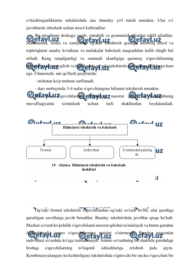  
 
o'zlashtirganliklarini tekshirishda ana shunday yo'l tutish mumkin. Ular o'z 
javoblarini isbotlash uchun misol keltiradilar. 
Bu misollarni doskaga yozib, sintaktik va grammatik jihatdan tahlil qiladilar. 
Matematika, fizika va ximiyadan og'zaki tekshirish qoidaga muvofiq misol va 
toptiriqlarni amaliy ko'nikma va malakalar baholash maqsadidan kelib chiqib hal 
etiladi. Keng tarqalganligi va samarali ekanligiga qaramay o'quvchilarning 
bilimlarini nazorat qilish va baholashda og'zaki tekshirish ayrim kamchiliklarga ham 
ega. Chunonchi, uni qo'llash jarayonida: 
- nisbatan ko'p mehnat sarflanadi; 
- dars mobaynida 3-4 nafar o'quvchinigina bilimini tekshirish mumkin. 
Shu bois o'quvchilarning bilimlarini nazorat qilish va baholashning 
muvaffaqiyatini 
ta'minlash 
uchun 
turli 
shakllardan 
foydalaniladi. 
 
 
 
 
 
 
 
 
 
 
 
 
 
Og'zaki frontal tekshirish o'quvchilardan og'zaki so'rash bo'lib, ular guruhga 
qaratilgan savollarga javob beradilar. Bunday tekshirishda javoblar qisqa bo'ladi. 
Mazkur so'rash ko'pchilik o'quvchilarni nazorat qilishni ta'minlaydi va butun guruhni 
faollashtiradi, ammo o'quvchilarning nutqini o'stirmaydi. Bunday nuqsonlar 
individual so'rashda ko'zga tashlanmaydi. Ammo so'rashning bu shaklida guruhdagi 
boshqa 
o'quvchilarning 
to'laqonli 
ishlashlariga 
erishish 
juda 
qiyin. 
Kombinasiyalangan (tezlashtirilgan) tekshirishda o'qituvchi bir necha o'quvchini bir 
