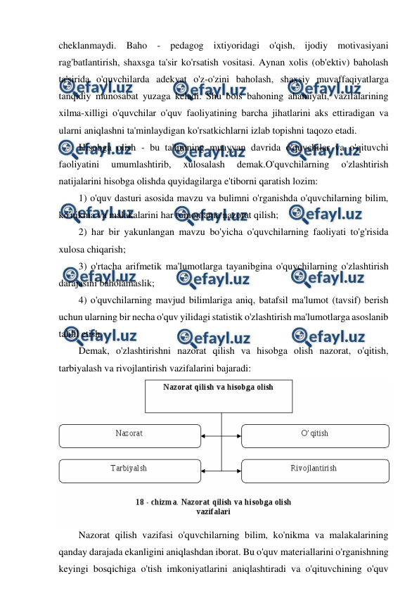  
 
cheklanmaydi. Baho - pedagog ixtiyoridagi o'qish, ijodiy motivasiyani 
rag'batlantirish, shaxsga ta'sir ko'rsatish vositasi. Aynan xolis (ob'ektiv) baholash 
ta'sirida o'quvchilarda adekvat o'z-o'zini baholash, shaxsiy muvaffaqiyatlarga 
tanqidiy munosabat yuzaga keladi. Shu bois bahoning ahamiyati, vazifalarining 
xilma-xilligi o'quvchilar o'quv faoliyatining barcha jihatlarini aks ettiradigan va 
ularni aniqlashni ta'minlaydigan ko'rsatkichlarni izlab topishni taqozo etadi. 
Hisobga olish - bu ta'limning muayyan davrida o'quvchilar va o'qituvchi 
faoliyatini 
umumlashtirib, 
xulosalash 
demak.O'quvchilarning 
o'zlashtirish 
natijalarini hisobga olishda quyidagilarga e'tiborni qaratish lozim: 
1) o'quv dasturi asosida mavzu va bulimni o'rganishda o'quvchilarning bilim, 
ko'nikma va malakalarini har tomonlama nazorat qilish; 
2) har bir yakunlangan mavzu bo'yicha o'quvchilarning faoliyati to'g'risida 
xulosa chiqarish; 
3) o'rtacha arifmetik ma'lumotlarga tayanibgina o'quvchilarning o'zlashtirish 
darajasini baholamaslik; 
4) o'quvchilarning mavjud bilimlariga aniq, batafsil ma'lumot (tavsif) berish 
uchun ularning bir necha o'quv yilidagi statistik o'zlashtirish ma'lumotlarga asoslanib 
tahlil etish. 
Demak, o'zlashtirishni nazorat qilish va hisobga olish nazorat, o'qitish, 
tarbiyalash va rivojlantirish vazifalarini bajaradi: 
Nazorat qilish vazifasi o'quvchilarning bilim, ko'nikma va malakalarining 
qanday darajada ekanligini aniqlashdan iborat. Bu o'quv materiallarini o'rganishning 
keyingi bosqichiga o'tish imkoniyatlarini aniqlashtiradi va o'qituvchining o'quv 
