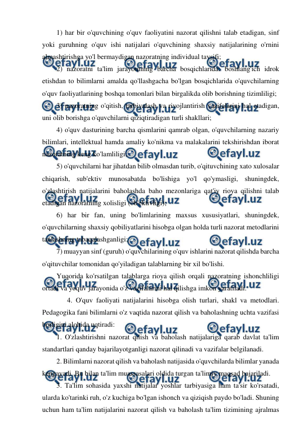  
 
1) har bir o'quvchining o'quv faoliyatini nazorat qilishni talab etadigan, sinf 
yoki guruhning o'quv ishi natijalari o'quvchining shaxsiy natijalarining o'rnini 
almashtirishga yo'l bermaydigan nazoratning individual tavsifi; 
2) nazoratni ta'lim jarayonining barcha bosqichlarida: boshlang'ich idrok 
etishdan to bilimlarni amalda qo'llashgacha bo'lgan bosqichlarida o'quvchilarning 
o'quv faoliyatlarining boshqa tomonlari bilan birgalikda olib borishning tizimliligi; 
3) nazoratning o'qitish, tarbiyalash va rivojlantirish vazifalarini hal etadigan, 
uni olib borishga o'quvchilarni qiziqtiradigan turli shakllari; 
4) o'quv dasturining barcha qismlarini qamrab olgan, o'quvchilarning nazariy 
bilimlari, intellektual hamda amaliy ko'nikma va malakalarini tekshirishdan iborat 
nazoratning keng ko'lamliligi; 
5) o'quvchilarni har jihatdan bilib olmasdan turib, o'qituvchining xato xulosalar 
chiqarish, sub'ektiv munosabatda bo'lishiga yo'l qo'ymasligi, shuningdek, 
o'zlashtirish natijalarini baholashda baho mezonlariga qat'iy rioya qilishni talab 
etadigan nazoratning xolisligi (ob'ektivligi); 
6) har bir fan, uning bo'limlarining maxsus xususiyatlari, shuningdek, 
o'quvchilarning shaxsiy qobiliyatlarini hisobga olgan holda turli nazorat metodlarini 
tanlashning tabaqalashganligi; 
7) muayyan sinf (guruh) o'quvchilarining o'quv ishlarini nazorat qilishda barcha 
o'qituvchilar tomonidan qo'yiladigan talablarning bir xil bo'lishi. 
Yuqorida ko'rsatilgan talablarga rioya qilish orqali nazoratning ishonchliligi 
ortadi va yoquv jarayonida o'z vazifalarini hal qilishga imkon yaratiladi. 
      4. O'quv faoliyati natijalarini hisobga olish turlari, shakl va metodlari. 
Pedagogika fani bilimlarni o'z vaqtida nazorat qilish va baholashning uchta vazifasi 
borligini alohida uqtiradi: 
1. O'zlashtirishni nazorat qilish va baholash natijalariga qarab davlat ta'lim 
standartlari qanday bajarilayotganligi nazorat qilinadi va vazifalar belgilanadi. 
2. Bilimlarni nazorat qilish va baholash natijasida o'quvchilarda bilimlar yanada 
kengayadi. Bu bilan ta'lim muassasalari oldida turgan ta'limiy maqsad bajariladi. 
3. Ta'lim sohasida yaxshi natijalar yoshlar tarbiyasiga ham ta'sir ko'rsatadi, 
ularda ko'tarinki ruh, o'z kuchiga bo'lgan ishonch va qiziqish paydo bo'ladi. Shuning 
uchun ham ta'lim natijalarini nazorat qilish va baholash ta'lim tizimining ajralmas 
