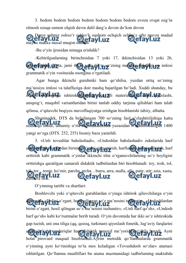  
 
3. bodom bodom bodom bodom bodom bodom bodom ovoza ovqat ozg‘in 
olmosh ozuqa osmon olqish davra dalil darg‘a devon do‘kon devon  
Daroz oshpaz oshxo‘r oshko‘k oqshom ochqich ochko‘z ofto mavzu madad 
mayna makka masal muqim muhim 
-Bu o‘yin ijrosidan nimaga erishdik? 
-Keltirilganlarning birinchisidan 7 yoki 17, ikkinchisidan 13 yoki 26, 
uchinchisidan 20 ta, jami 40 ta yoki 69 ta so‘zning maʼnosi, talaffuzi va imlosi 
grammatik o‘yin vositasida osongina o‘rgatiladi.  
 Аgar bunga ikkinchi guruhniki ham qo‘shilsa, yuzdan ortiq so‘zning 
maʼnosiyu imlosi va talaffuziga doir mashq bajarilgan bo‘ladi. Xuddi shunday, bu 
o‘yin topshirig‘iga ishtirokchilarning ona tili materiallariga ham qiyoslashi, 
aniqrog‘i, muqobil variantlaridan birini tanlab oddiy tarjima qilishlari ham talab 
qilinsa, o‘qituvchi beqiyos muvoffaqiyatga erishgan hisoblanishi tabiiy, albatta.  
Shuningdek, DTS da belgilangan 700 so‘zning faol o‘zlashtirilishiga katta 
ulush qo‘shildi, umumiy o‘rta taʼlimda leksika yuzasidan o‘zlashtiriladigan 1400 
yangi so‘zga (DTS. 252, 255) lisoniy baza yaratildi.  
3. «Unli tovushlar bahslashadi», «Undoshlar bahslashadi» ruknlarida harf 
almashtirish, harflardan birining o‘rnini o‘zgartirish, harflardan birini tushirish, harf 
orttirish kabi grammatik o‘yinlar ikkinchi tilni o‘rganuvchilarning so‘z boyligini 
orttirishga qaratilgan samarali didaktik tadbirlardan biri hisoblanadi: toy, tosh, tol, 
tok, tor…temir, ko‘mir, parcha, archa…barra, arra, malla, alla, patir, atir; asta, xasta, 
dasta va sh.k. 
O‘yinning tartibi va shartlari: 
Boshlovchi yoki o‘qituvchi guruhlardan o‘yinga ishtirok qiluvchilarga o‘yin 
davomida «Unlini o‘zgart, hosil qilingan so‘z maʼnosini tushuntir», «Undoshlardan 
birini o‘zgart, hosil qilingan so‘z maʼnosini tushuntir», «Unli harf qo‘sh», «Undosh 
harf qo‘sh» kabi ko‘rsatmalar berib turadi. O‘yin davomida har ikki so‘z ishtirokida 
gap tuzish, uni ona tiliga (qq, qozoq, turkman) qiyoslash fonetik, lug‘aviy farqlarini 
aniqlash kabi topshiriqlar ham didaktik tamoyil meʼyorida qo‘shila boradi. Аyni 
holat pirovard maqsad hisoblanadi.Аyrim metodik qo‘llanmalarda grammatik 
o‘yinning ayni ko‘rinishiga to‘la mos keladigan «Tovushdosh so‘zlar» atamasi 
ishlatilgan. Qo‘llanma mualliflari bu atama mazmunidagi tadbirlarning maktabda 
