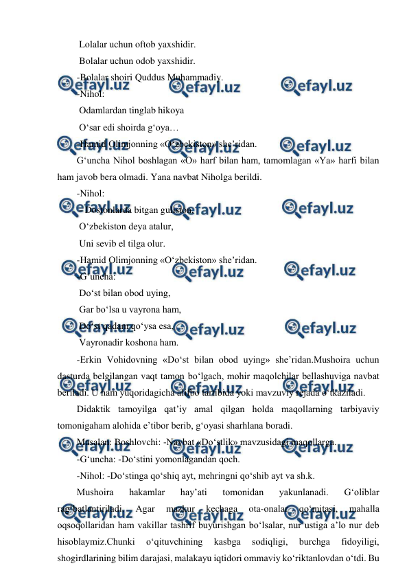  
 
 Lolalar uchun oftob yaxshidir. 
 Bolalar uchun odob yaxshidir. 
-Bolalar shoiri Quddus Muhammadiy. 
-Nihol: 
 Odamlardan tinglab hikoya 
 O‘sar edi shoirda g‘oya… 
-Hamid Olimjonning «O‘zbekiston» sheʼridan. 
G‘uncha Nihol boshlagan «O» harf bilan ham, tamomlagan «Ya» harfi bilan 
ham javob bera olmadi. Yana navbat Niholga berildi. 
-Nihol: 
 - Dostonlarda bitgan guliston, 
 O‘zbekiston deya atalur, 
 Uni sevib el tilga olur. 
-Hamid Olimjonning «O‘zbekiston» sheʼridan. 
-G‘uncha: 
 Do‘st bilan obod uying, 
 Gar bo‘lsa u vayrona ham, 
 Do‘st qadam qo‘ysa esa, 
 Vayronadir koshona ham. 
-Erkin Vohidovning «Do‘st bilan obod uying» sheʼridan.Mushoira uchun 
dasturda belgilangan vaqt tamon bo‘lgach, mohir maqolchilar bellashuviga navbat 
beriladi. U ham yuqoridagicha alifbo tartibida yoki mavzuviy rejada o‘tkaziladi. 
Didaktik tamoyilga qatʼiy amal qilgan holda maqollarning tarbiyaviy 
tomonigaham alohida eʼtibor berib, g‘oyasi sharhlana boradi. 
Masalan: Boshlovchi: -Navbat «Do‘stlik» mavzusidagi maqollarga. 
-G‘uncha: -Do‘stini yomonlagandan qoch. 
-Nihol: -Do‘stinga qo‘shiq ayt, mehringni qo‘shib ayt va sh.k. 
Mushoira 
hakamlar 
hayʼati 
tomonidan 
yakunlanadi. 
G‘oliblar 
rag‘batlantiriladi. 
Аgar 
mazkur 
kechaga 
ota-onalar 
qo‘mitasi, 
mahalla 
oqsoqollaridan ham vakillar tashrif buyurishgan bo‘lsalar, nur ustiga aʼlo nur deb 
hisoblaymiz.Chunki 
o‘qituvchining 
kasbga 
sodiqligi, 
burchga 
fidoyiligi, 
shogirdlarining bilim darajasi, malakayu iqtidori ommaviy ko‘riktanlovdan o‘tdi. Bu 
