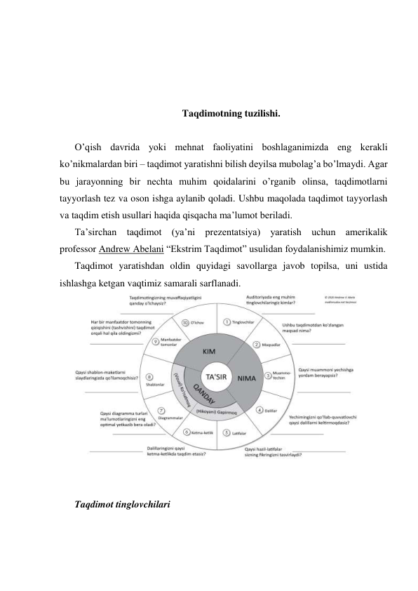  
 
 
 
Taqdimotning tuzilishi. 
 
O’qish davrida yoki mehnat faoliyatini boshlaganimizda eng kerakli 
ko’nikmalardan biri – taqdimot yaratishni bilish deyilsa mubolag’a bo’lmaydi. Agar 
bu jarayonning bir nechta muhim qoidalarini o’rganib olinsa, taqdimotlarni 
tayyorlash tez va oson ishga aylanib qoladi. Ushbu maqolada taqdimot tayyorlash 
va taqdim etish usullari haqida qisqacha ma’lumot beriladi. 
Ta’sirchan taqdimot (ya’ni prezentatsiya) yaratish uchun amerikalik 
professor Andrew Abelani “Ekstrim Taqdimot” usulidan foydalanishimiz mumkin. 
Taqdimot yaratishdan oldin quyidagi savollarga javob topilsa, uni ustida 
ishlashga ketgan vaqtimiz samarali sarflanadi. 
 
 
 
Taqdimot tinglovchilari 
