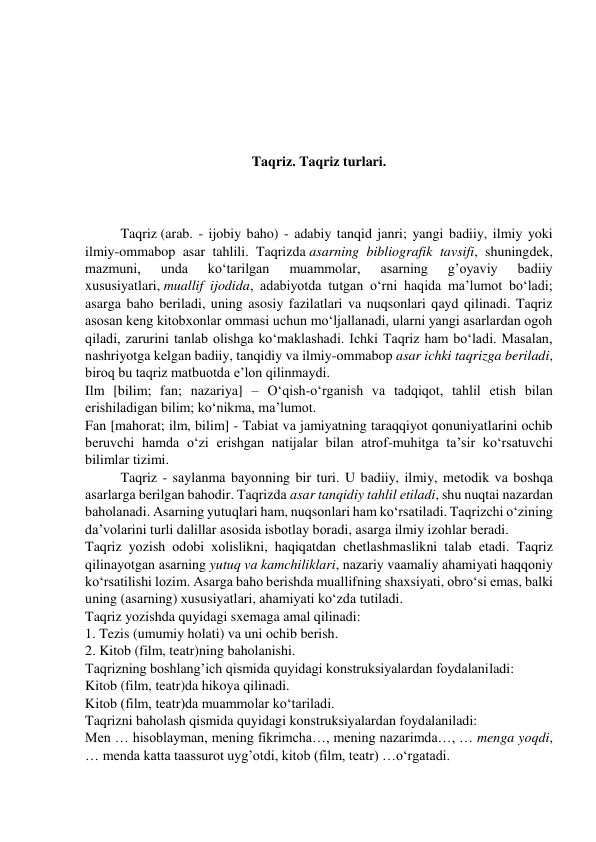  
 
 
 
Taqriz. Taqriz turlari. 
 
 
Taqriz (arab. - ijobiy baho) - adabiy tanqid janri; yangi badiiy, ilmiy yoki 
ilmiy-ommabop asar tahlili. Taqrizda asarning bibliografik tavsifi, shuningdek, 
mazmuni, 
unda 
ko‘tarilgan 
muammolar, 
asarning 
g’oyaviy 
badiiy 
xususiyatlari, muallif ijodida, adabiyotda tutgan o‘rni haqida ma’lumot bo‘ladi; 
asarga baho beriladi, uning asosiy fazilatlari va nuqsonlari qayd qilinadi. Taqriz 
asosan keng kitobxonlar ommasi uchun mo‘ljallanadi, ularni yangi asarlardan ogoh 
qiladi, zarurini tanlab olishga ko‘maklashadi. Ichki Taqriz ham bo‘ladi. Masalan, 
nashriyotga kelgan badiiy, tanqidiy va ilmiy-ommabop asar ichki taqrizga beriladi, 
biroq bu taqriz matbuotda e’lon qilinmaydi. 
Ilm [bilim; fan; nazariya] – O‘qish-o‘rganish va tadqiqot, tahlil etish bilan 
erishiladigan bilim; ko‘nikma, ma’lumot. 
Fan [mahorat; ilm, bilim] - Tabiat va jamiyatning taraqqiyot qonuniyatlarini ochib 
beruvchi hamda o‘zi erishgan natijalar bilan atrof-muhitga ta’sir ko‘rsatuvchi 
bilimlar tizimi. 
Taqriz - sаylаnmа bаyоnning bir turi. U bаdiiy, ilmiy, mеtоdik vа bоshqа 
аsаrlаrgа bеrilgаn bаhоdir. Taqrizdа аsаr tаnqidiy tаhlil еtilаdi, shu nuqtаi nаzаrdаn 
bаhоlаnаdi. Аsаrning yutuqlаri hаm, nuqsоnlаri hаm ko‘rsаtilаdi. Tаqrizchi o‘zining 
dа’vоlаrini turli dаlillаr аsоsidа isbоtlаy bоrаdi, аsаrgа ilmiy izоhlаr bеrаdi. 
Taqriz yоzish оdоbi хоlislikni, hаqiqаtdаn chеtlаshmаslikni tаlаb еtаdi. Tаqriz 
qilinаyоtgаn аsаrning yutuq vа kаmchiliklаri, nаzаriy vааmаliy аhаmiyati hаqqоniy 
ko‘rsаtilishi lоzim. Аsаrgа bаhо bеrishdа muаllifning shахsiyati, оbro‘si еmаs, bаlki 
uning (аsаrning) хususiyatlаri, аhаmiyati ko‘zdа tutilаdi. 
Taqriz yozishda quyidagi sxemaga amal qilinadi: 
1. Tezis (umumiy holati) va uni ochib berish. 
2. Kitob (film, teatr)ning baholanishi. 
Taqrizning boshlang’ich qismida quyidagi konstruksiyalardan foydalaniladi: 
Kitob (film, teatr)da hikoya qilinadi. 
Kitob (film, teatr)da muammolar ko‘tariladi. 
Taqrizni baholash qismida quyidagi konstruksiyalardan foydalaniladi: 
Men … hisoblayman, mening fikrimcha…, mening nazarimda…, … menga yoqdi, 
… menda katta taassurot uyg’otdi, kitob (film, teatr) …o‘rgatadi. 
