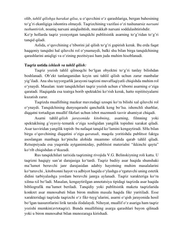 olib, tahlil qilishga harakat qilsa, u o‘quvchini o‘z qarashlariga, bergan bahosining 
to‘g’ri ekanligiga ishontira olmaydi. Taqrizchining vazifasi o‘zi tushunarsiz narsani 
tushuntirish, noaniq narsani aniqlashtish, murakkab narsani soddalashtirishdir. 
Ko‘p hollarda taqriz yozayotgan tanqidchi publitsistik asarning to‘g’ridan to‘g’ri 
tanqid qiladi. 
Aslida, o‘quvchining e’tiborini jal qilish to‘g’ri gapirish kerak. Bu erda faqat 
haqqoniy tanqidni hal qiluvchi rol o‘ynamaydi, balki shu bilan birga tanqidchining 
qarashlarini aniqligi va o‘zining pozitsiyasi ham juda muhim hisoblanadi. 
Taqriz ustida ishlash va tahlil qilish: 
Taqriz yozish tahlil qilmoqchi bo‘lgan obyektni to‘g’ri tanlay bilishdan 
boshlanadi. Ob’ekt tanlanganidan keyin uni tahlil qilish uchun zarur manbalar 
yig’iladi. Ana shu tayyorgarlik jarayoni taqrizni muvaffaqiyatli chiqishda muhim rol 
o‘ynaydi. Masalan: teatr tanqidchilari taqriz yozish uchun e’tiborni asarning o‘ziga 
qaratadi. Haqiqatda esa teatrga borib spektaklni ko‘rish kerak, hatto repititsiyalarni 
kuzatish zarur. 
Taqrizda muallifning mazkur mavzudagi uzoqni ko‘ra bilishi xal qiluvchi rol 
o‘ynaydi. Tanqidchining dunyoqarashi qanchalik keng bo‘lsa. ishonchli sharhlar, 
diqqatni tortadigan muallif fikrlari uchun isbot mazmunli tasvir ahamiyat chiqadi. 
Asarni 
tahlil qilish 
jarayonida 
kitobning, 
asarning, 
filmning 
yoki 
spektaklning g’oyaviy-tematik o‘ziga xosligidan yangilik topishni xarakat qiladi. 
Asar tasviridan yangilik topish–bu nafaqat tanqid ko‘lamini kengaytiradi. SHu bilan 
birga o‘quvchining diqqatini o‘ziga qaratadi, maqola yoritishda publitsst faktga 
asoslangan manbaga ko‘pincha alohida muammo sifatida qarab tahlil qiladi. 
Retsepsiyada esa yuqorida aytganimizday, publitsist materialni “ikkinchi qayta” 
ko‘rib chiqishdan o‘tkazadi. 
Rus tanqidchilari tarixida taqrizning rivojida V.G. Belinskiyning roli katta. U 
taqrizni haqiqiy san’at darajasiga ko‘tardi. Taqriz badiiy asar haqida shunshaki 
ma’lumot beruvchi janr darajasidan adabiy hayotning muhim masalalarini 
ko‘taruvchi , kitobxonni hayot va adbiyot haqida o‘ylashga o‘rgatuvchi uning estetik 
didini tarbiyalashga yordam beruvchi janrga aylanadi. Taqriz xarakteriga ko‘ra 
xilma-xil bo‘ladi. Masalan, kengaytirilgan annotatsiya tipidagi taqrizda asar haqida 
bibliografik ma’lumot beriladi. Tanqidiy yoki publitsistik maketa taqrizlarida 
konkret asar munosabati bilan biron muhim masala haqida fikr yuritiladi. Esse 
xarakteridagi taqrizda taqrizchi o‘z fikr-tuyg’ularini, asarni o‘qish jarayonida hosil 
bo‘lgan taasurotlarini lirik tarzda ifodalaydi. Nihoyat, muallif o‘z asariga ham taqriz 
yozishi mumkin(avtotaqriz). Bunda muallifning asarga qarashlari bayon qilinadi 
yoki u biron munosabat bilan munozaraga kirishadi. 

