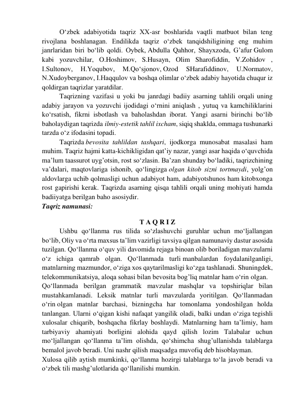O‘zbek adabiyotida taqriz XX-asr boshlarida vaqtli matbuot bilan teng 
rivojlana boshlanagan. Endilikda taqriz o‘zbek tanqidshiligining eng muhim 
janrlaridan biri bo‘lib qoldi. Oybek, Abdulla Qahhor, Shayxzoda, G’afur Gulom 
kabi yozuvchilar, O.Hoshimov, S.Husayn, Olim Sharofiddin, V.Zohidov , 
I.Sultonov, 
H.Yoqubov, 
M.Qo‘sjonov, Ozod 
SHarafiddinov, 
U.Normatov, 
N.Xudoyberganov, I.Haqqulov va boshqa olimlar o‘zbek adabiy hayotida chuqur iz 
qoldirgan taqrizlar yaratdilar. 
Taqrizning vazifasi u yoki bu janrdagi badiiy asarning tahlili orqali uning 
adabiy jarayon va yozuvchi ijodidagi o‘rnini aniqlash , yutuq va kamchiliklarini 
ko‘rsatish, fikrni isbotlash va baholashdan iborat. Yangi asarni birinchi bo‘lib 
baholaydigan taqrizda ilmiy-estetik tahlil ixcham, siqiq shaklda, ommaga tushunarki 
tarzda o‘z ifodasini topadi. 
Taqrizda bevosita tahlildan tashqari, ijodkorga munosabat masalasi ham 
muhim. Taqriz hajmi katta-kichikligidan qat’iy nazar, yangi asar haqida o‘quvchida 
ma’lum taassurot uyg’otsin, rost so‘zlasin. Ba’zan shunday bo‘ladiki, taqrizchining 
va’dalari, maqtovlariga ishonib, qo‘lingizga olgan kitob sizni tortmaydi, yolg’on 
aldovlarga uchib qolmasligi uchun adabiyot ham, adabiyotshunos ham kitobxonga 
rost gapirishi kerak. Taqrizda asarning qisqa tahlili orqali uning mohiyati hamda 
badiiyatga berilgan baho asosiydir. 
Taqriz namunasi: 
Т А Q R I Z 
Ushbu qo‘llanma rus tilida so‘zlashuvchi guruhlar uchun mo‘ljallangan 
bo‘lib, Oliy va o‘rta maxsus ta’lim vazirligi tavsiya qilgan namunaviy dastur asosida 
tuzilgan. Qo‘llanma o‘quv yili davomida rejaga binoan olib boriladigan mavzularni 
o‘z ichiga qamrab olgan. Qo‘llanmada turli manbalardan foydalanilganligi, 
matnlarning mazmundor, o‘ziga xos qaytarilmasligi ko‘zga tashlanadi. Shuningdek, 
telekommunikatsiya, aloqa sohasi bilan bevosita bog’liq matnlar ham o‘rin olgan. 
Qo‘llanmada berilgan grammatik mavzular mashqlar va topshiriqlar bilan 
mustahkamlanadi. Leksik matnlar turli mavzularda yoritilgan. Qo‘llanmadan 
o‘rin olgan matnlar barchasi, bizningcha har tomonlama yondoshilgan holda 
tanlangan. Ularni o‘qigan kishi nafaqat yangilik oladi, balki undan o‘ziga tegishli 
xulosalar chiqarib, boshqacha fikrlay boshlaydi. Matnlarning ham ta’limiy, ham 
tarbiyaviy ahamiyati borligini alohida qayd qilish lozim Talabalar uchun 
mo‘ljallangan qo‘llanma ta’lim olishda, qo‘shimcha shug’ullanishda talablarga 
bemalol javob beradi. Uni nashr qilish maqsadga muvofiq deb hisoblayman. 
Xulosa qilib aytish mumkinki, qo‘llanma hozirgi talablarga to‘la javob beradi va 
o‘zbek tili mashg’ulotlarida qo‘llanilishi mumkin. 
