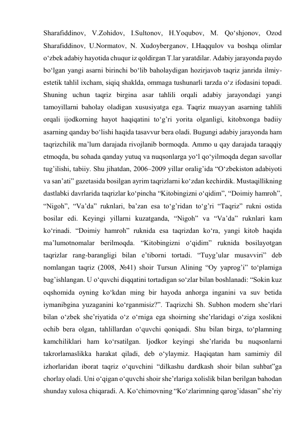 Sharafiddinov, V.Zohidov, I.Sultonov, H.Yoqubov, M. Qoʻshjonov, Ozod 
Sharafiddinov, U.Normatov, N. Xudoyberganov, I.Haqqulov va boshqa olimlar 
oʻzbek adabiy hayotida chuqur iz qoldirgan T.lar yaratdilar. Adabiy jarayonda paydo 
bo‘lgan yangi asarni birinchi bo‘lib baholaydigan hozirjavob taqriz janrida ilmiy-
estetik tahlil ixcham, siqiq shaklda, ommaga tushunarli tarzda o‘z ifodasini topadi. 
Shuning uchun taqriz birgina asar tahlili orqali adabiy jarayondagi yangi 
tamoyillarni baholay oladigan xususiyatga ega. Taqriz muayyan asarning tahlili 
orqali ijodkorning hayot haqiqatini to‘g’ri yorita olganligi, kitobxonga badiiy 
asarning qanday bo‘lishi haqida tasavvur bera oladi. Bugungi adabiy jarayonda ham 
taqrizchilik ma’lum darajada rivojlanib bormoqda. Ammo u qay darajada taraqqiy 
etmoqda, bu sohada qanday yutuq va nuqsonlarga yo‘l qo‘yilmoqda degan savollar 
tug’ilishi, tabiiy. Shu jihatdan, 2006–2009 yillar oralig’ida “O‘zbekiston adabiyoti 
va san’ati” gazetasida bosilgan ayrim taqrizlarni ko‘zdan kechirdik. Mustaqillikning 
dastlabki davrlarida taqrizlar ko‘pincha “Kitobingizni o‘qidim”, “Doimiy hamroh”, 
“Nigoh”, “Va’da” ruknlari, ba’zan esa to‘g’ridan to‘g’ri “Taqriz” rukni ostida 
bosilar edi. Keyingi yillarni kuzatganda, “Nigoh” va “Va’da” ruknlari kam 
ko‘rinadi. “Doimiy hamroh” ruknida esa taqrizdan ko‘ra, yangi kitob haqida 
ma’lumotnomalar berilmoqda. “Kitobingizni o‘qidim” ruknida bosilayotgan 
taqrizlar rang-barangligi bilan e’tiborni tortadi. “Tuyg’ular musavviri” deb 
nomlangan taqriz (2008, №41) shoir Tursun Alining “Oy yaprog’i” to‘plamiga 
bag’ishlangan. U o‘quvchi diqqatini tortadigan so‘zlar bilan boshlanadi: “Sokin kuz 
oqshomida oyning ko‘kdan ming bir hayoda anhorga inganini va suv betida 
iymanibgina yuzaganini ko‘rganmisiz?”. Taqrizchi Sh. Subhon modern she’rlari 
bilan o‘zbek she’riyatida o‘z o‘rniga ega shoirning she’rlaridagi o‘ziga xoslikni 
ochib bera olgan, tahlillardan o‘quvchi qoniqadi. Shu bilan birga, to‘plamning 
kamchiliklari ham ko‘rsatilgan. Ijodkor keyingi she’rlarida bu nuqsonlarni 
takrorlamaslikka harakat qiladi, deb o‘ylaymiz. Haqiqatan ham samimiy dil 
izhorlaridan iborat taqriz o‘quvchini “dilkashu dardkash shoir bilan suhbat”ga 
chorlay oladi. Uni o‘qigan o‘quvchi shoir she’rlariga xolislik bilan berilgan bahodan 
shunday xulosa chiqaradi. A. Ko‘chimovning “Ko‘zlarimning qarog’idasan” she’riy 
