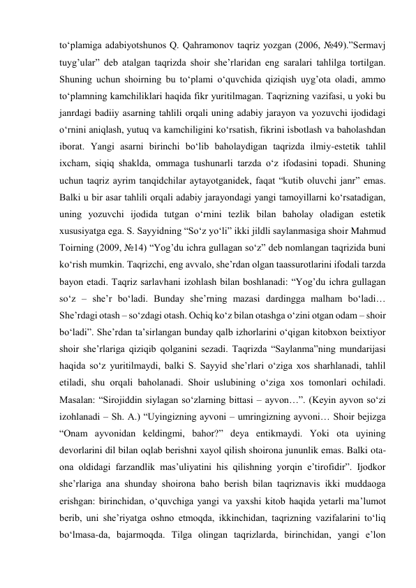 to‘plamiga adabiyotshunos Q. Qahramonov taqriz yozgan (2006, №49).”Sermavj 
tuyg’ular” deb atalgan taqrizda shoir she’rlaridan eng saralari tahlilga tortilgan. 
Shuning uchun shoirning bu to‘plami o‘quvchida qiziqish uyg’ota oladi, ammo 
to‘plamning kamchiliklari haqida fikr yuritilmagan. Taqrizning vazifasi, u yoki bu 
janrdagi badiiy asarning tahlili orqali uning adabiy jarayon va yozuvchi ijodidagi 
o‘rnini aniqlash, yutuq va kamchiligini ko‘rsatish, fikrini isbotlash va baholashdan 
iborat. Yangi asarni birinchi bo‘lib baholaydigan taqrizda ilmiy-estetik tahlil 
ixcham, siqiq shaklda, ommaga tushunarli tarzda o‘z ifodasini topadi. Shuning 
uchun taqriz ayrim tanqidchilar aytayotganidek, faqat “kutib oluvchi janr” emas. 
Balki u bir asar tahlili orqali adabiy jarayondagi yangi tamoyillarni ko‘rsatadigan, 
uning yozuvchi ijodida tutgan o‘rnini tezlik bilan baholay oladigan estetik 
xususiyatga ega. S. Sayyidning “So‘z yo‘li” ikki jildli saylanmasiga shoir Mahmud 
Toirning (2009, №14) “Yog’du ichra gullagan so‘z” deb nomlangan taqrizida buni 
ko‘rish mumkin. Taqrizchi, eng avvalo, she’rdan olgan taassurotlarini ifodali tarzda 
bayon etadi. Taqriz sarlavhani izohlash bilan boshlanadi: “Yog’du ichra gullagan 
so‘z – she’r bo‘ladi. Bunday she’rning mazasi dardingga malham bo‘ladi… 
She’rdagi otash – so‘zdagi otash. Ochiq ko‘z bilan otashga o‘zini otgan odam – shoir 
bo‘ladi”. She’rdan ta’sirlangan bunday qalb izhorlarini o‘qigan kitobxon beixtiyor 
shoir she’rlariga qiziqib qolganini sezadi. Taqrizda “Saylanma”ning mundarijasi 
haqida so‘z yuritilmaydi, balki S. Sayyid she’rlari o‘ziga xos sharhlanadi, tahlil 
etiladi, shu orqali baholanadi. Shoir uslubining o‘ziga xos tomonlari ochiladi. 
Masalan: “Sirojiddin siylagan so‘zlarning bittasi – ayvon…”. (Keyin ayvon so‘zi 
izohlanadi – Sh. A.) “Uyingizning ayvoni – umringizning ayvoni… Shoir bejizga 
“Onam ayvonidan keldingmi, bahor?” deya entikmaydi. Yoki ota uyining 
devorlarini dil bilan oqlab berishni xayol qilish shoirona jununlik emas. Balki ota-
ona oldidagi farzandlik mas’uliyatini his qilishning yorqin e’tirofidir”. Ijodkor 
she’rlariga ana shunday shoirona baho berish bilan taqriznavis ikki muddaoga 
erishgan: birinchidan, o‘quvchiga yangi va yaxshi kitob haqida yetarli ma’lumot 
berib, uni she’riyatga oshno etmoqda, ikkinchidan, taqrizning vazifalarini to‘liq 
bo‘lmasa-da, bajarmoqda. Tilga olingan taqrizlarda, birinchidan, yangi e’lon 
