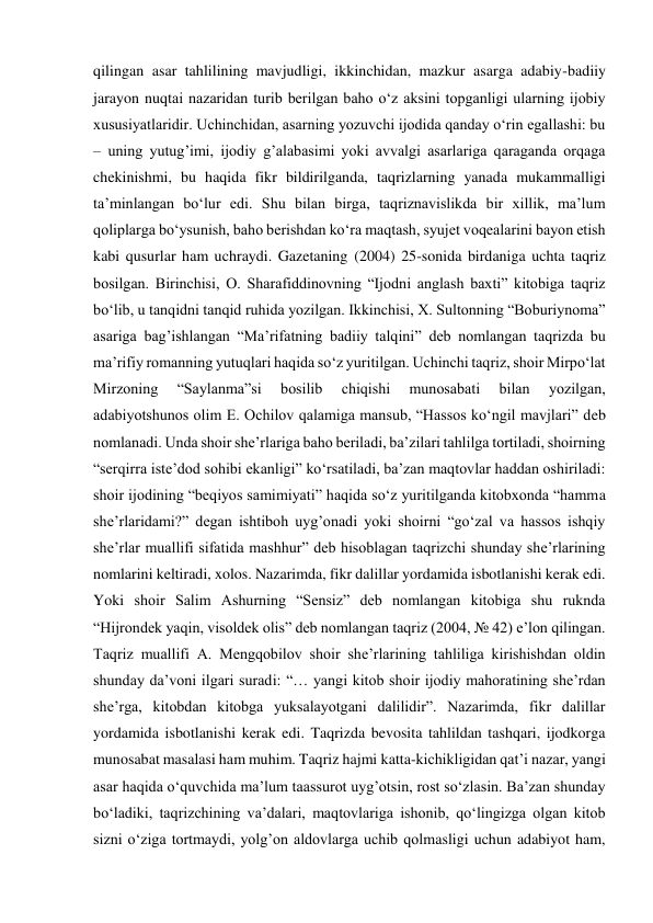 qilingan asar tahlilining mavjudligi, ikkinchidan, mazkur asarga adabiy-badiiy 
jarayon nuqtai nazaridan turib berilgan baho o‘z aksini topganligi ularning ijobiy 
xususiyatlaridir. Uchinchidan, asarning yozuvchi ijodida qanday o‘rin egallashi: bu 
– uning yutug’imi, ijodiy g’alabasimi yoki avvalgi asarlariga qaraganda orqaga 
chekinishmi, bu haqida fikr bildirilganda, taqrizlarning yanada mukammalligi 
ta’minlangan bo‘lur edi. Shu bilan birga, taqriznavislikda bir xillik, ma’lum 
qoliplarga bo‘ysunish, baho berishdan ko‘ra maqtash, syujet voqealarini bayon etish 
kabi qusurlar ham uchraydi. Gazetaning (2004) 25-sonida birdaniga uchta taqriz 
bosilgan. Birinchisi, O. Sharafiddinovning “Ijodni anglash baxti” kitobiga taqriz 
bo‘lib, u tanqidni tanqid ruhida yozilgan. Ikkinchisi, X. Sultonning “Boburiynoma” 
asariga bag’ishlangan “Ma’rifatning badiiy talqini” deb nomlangan taqrizda bu 
ma’rifiy romanning yutuqlari haqida so‘z yuritilgan. Uchinchi taqriz, shoir Mirpo‘lat 
Mirzoning 
“Saylanma”si 
bosilib 
chiqishi 
munosabati 
bilan 
yozilgan, 
adabiyotshunos olim E. Ochilov qalamiga mansub, “Hassos ko‘ngil mavjlari” deb 
nomlanadi. Unda shoir she’rlariga baho beriladi, ba’zilari tahlilga tortiladi, shoirning 
“serqirra iste’dod sohibi ekanligi” ko‘rsatiladi, ba’zan maqtovlar haddan oshiriladi: 
shoir ijodining “beqiyos samimiyati” haqida so‘z yuritilganda kitobxonda “hamma 
she’rlaridami?” degan ishtiboh uyg’onadi yoki shoirni “go‘zal va hassos ishqiy 
she’rlar muallifi sifatida mashhur” deb hisoblagan taqrizchi shunday she’rlarining 
nomlarini keltiradi, xolos. Nazarimda, fikr dalillar yordamida isbotlanishi kerak edi. 
Yoki shoir Salim Ashurning “Sensiz” deb nomlangan kitobiga shu ruknda 
“Hijrondek yaqin, visoldek olis” deb nomlangan taqriz (2004, № 42) e’lon qilingan. 
Taqriz muallifi A. Mengqobilov shoir she’rlarining tahliliga kirishishdan oldin 
shunday da’voni ilgari suradi: “… yangi kitob shoir ijodiy mahoratining she’rdan 
she’rga, kitobdan kitobga yuksalayotgani dalilidir”. Nazarimda, fikr dalillar 
yordamida isbotlanishi kerak edi. Taqrizda bevosita tahlildan tashqari, ijodkorga 
munosabat masalasi ham muhim. Taqriz hajmi katta-kichikligidan qat’i nazar, yangi 
asar haqida o‘quvchida ma’lum taassurot uyg’otsin, rost so‘zlasin. Ba’zan shunday 
bo‘ladiki, taqrizchining va’dalari, maqtovlariga ishonib, qo‘lingizga olgan kitob 
sizni o‘ziga tortmaydi, yolg’on aldovlarga uchib qolmasligi uchun adabiyot ham, 
