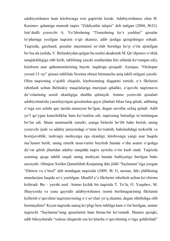 adabiyotshunos ham kitobxonga rost gapirishi kerak. Adabiyotshunos olim H. 
Karimov qalamiga mansub taqriz “Ziddiyatlar talqini” deb atalgan (2004, №32). 
Iste’dodli yozuvchi A. Yo‘ldoshning “Timsohning ko‘z yoshlari” qissalar 
to‘plamiga yozilgan taqrizni o‘qir ekansiz, adib ijodiga qiziqishingiz oshadi. 
Taqrizda, garchand, qissalar mazmunini so‘zlab berishga ko‘p o‘rin ajratilgan 
bo‘lsa-da (aslida, V. Belinskiydan qolgan bu usulni akademik M. Qo‘shjonov o‘zbek 
tanqidchiligiga olib kirib, tahlilning yaxshi usullaridan biri sifatida ko‘rsatgan edi), 
kitobxon asar qahramonlarining hayoti, taqdiriga qiziqadi. Ayniqsa, “Otchopar 
yoxud 13–uy” qissasi tahlilida Nozima obrazi birmuncha aniq tahlil etilgani yaxshi. 
Olim taqrizning o‘qishli chiqishi, kitobxonning diqqatini tortish, o‘z fikrlarini 
isbotlash uchun Belinskiy maqolalariga murojaat qiladiki, o‘quvchi taqriznavis 
da’volarining asosli ekanligiga shubha qilmaydi. Ammo yozuvchi qissalari 
adabiyotimizda yaratilayotgan qissalardan qaysi jihatlari bilan farq qiladi, adibning 
o‘ziga xos uslubi qay tarzda namoyon bo‘lgan, degan savollar ochiq qoladi. Adib 
yo‘l qo‘ygan kamchiliklar ham ko‘rsatilsa edi, taqrizning butunligi ta’minlangan 
bo‘lur edi. Shuni unutmaslik zarurki, asarga birinchi bo‘lib baho berish, uning 
yozuvchi ijodi va adabiy jarayondagi o‘rnini ko‘rsatish; baholashdagi tezkorlik va 
hozirjavoblik; tashviqiy mohiyatga ega ekanligi; kitobxonga yangi asar haqida 
ma’lumot berib, uning estetik tasavvurini boyitish hamda o‘sha asarni o‘qishga 
da’vat qilish jihatidan adabiy tanqidda taqriz ayricha o‘rin kasb etadi. Taqrizda 
asarning qisqa tahlili orqali uning mohiyati hamda badiiyatiga berilgan baho 
asosiydir. Olimjon Xoldor Qamchibek Kenjaning ikki jildli “Saylanma”siga yozgan 
“Ehtiros va e’tirof” deb nomlagan taqrizida (2009, № 3), asosan, ikki jildlikning 
mundarijasi haqida so‘z yuritilgan. Muallif o‘z fikrlarini isbotlash uchun ko‘chirma 
keltiradi. Bu – yaxshi usul. Ammo kichik bir taqrizda T. To‘la, O. Yoqubov, M. 
Shayxzoda va yana qaysidir adabiyotshunos (nomi berilmagan)ning fikrlarini 
keltirish o‘quvchini taqriznavisning o‘z so‘zlari yo‘q ekanmi, degan ishtibohga olib 
bormaydimi? Keyin taqrizda sanoq ko‘pligi bois tahlilga kam o‘rin berilgan, ammo 
taqrizchi “Saylanma”ning qusurlarini ham birma-bir ko‘rsatadi. Shunisi qiziqki, 
adib hikoyalarida “xulosa chiqarish esa ko‘pincha o‘quvchining o‘ziga qoldiriladi” 
