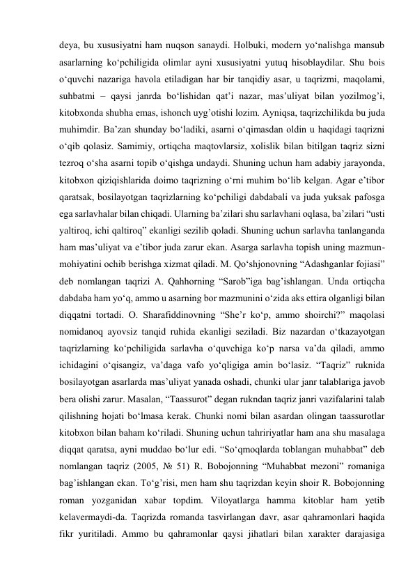 deya, bu xususiyatni ham nuqson sanaydi. Holbuki, modern yo‘nalishga mansub 
asarlarning ko‘pchiligida olimlar ayni xususiyatni yutuq hisoblaydilar. Shu bois 
o‘quvchi nazariga havola etiladigan har bir tanqidiy asar, u taqrizmi, maqolami, 
suhbatmi – qaysi janrda bo‘lishidan qat’i nazar, mas’uliyat bilan yozilmog’i, 
kitobxonda shubha emas, ishonch uyg’otishi lozim. Ayniqsa, taqrizchilikda bu juda 
muhimdir. Ba’zan shunday bo‘ladiki, asarni o‘qimasdan oldin u haqidagi taqrizni 
o‘qib qolasiz. Samimiy, ortiqcha maqtovlarsiz, xolislik bilan bitilgan taqriz sizni 
tezroq o‘sha asarni topib o‘qishga undaydi. Shuning uchun ham adabiy jarayonda, 
kitobxon qiziqishlarida doimo taqrizning o‘rni muhim bo‘lib kelgan. Agar e’tibor 
qaratsak, bosilayotgan taqrizlarning ko‘pchiligi dabdabali va juda yuksak pafosga 
ega sarlavhalar bilan chiqadi. Ularning ba’zilari shu sarlavhani oqlasa, ba’zilari “usti 
yaltiroq, ichi qaltiroq” ekanligi sezilib qoladi. Shuning uchun sarlavha tanlanganda 
ham mas’uliyat va e’tibor juda zarur ekan. Asarga sarlavha topish uning mazmun-
mohiyatini ochib berishga xizmat qiladi. M. Qo‘shjonovning “Adashganlar fojiasi” 
deb nomlangan taqrizi A. Qahhorning “Sarob”iga bag’ishlangan. Unda ortiqcha 
dabdaba ham yo‘q, ammo u asarning bor mazmunini o‘zida aks ettira olganligi bilan 
diqqatni tortadi. O. Sharafiddinovning “She’r ko‘p, ammo shoirchi?” maqolasi 
nomidanoq ayovsiz tanqid ruhida ekanligi seziladi. Biz nazardan o‘tkazayotgan 
taqrizlarning ko‘pchiligida sarlavha o‘quvchiga ko‘p narsa va’da qiladi, ammo 
ichidagini o‘qisangiz, va’daga vafo yo‘qligiga amin bo‘lasiz. “Taqriz” ruknida 
bosilayotgan asarlarda mas’uliyat yanada oshadi, chunki ular janr talablariga javob 
bera olishi zarur. Masalan, “Taassurot” degan rukndan taqriz janri vazifalarini talab 
qilishning hojati bo‘lmasa kerak. Chunki nomi bilan asardan olingan taassurotlar 
kitobxon bilan baham ko‘riladi. Shuning uchun tahririyatlar ham ana shu masalaga 
diqqat qaratsa, ayni muddao bo‘lur edi. “So‘qmoqlarda toblangan muhabbat” deb 
nomlangan taqriz (2005, № 51) R. Bobojonning “Muhabbat mezoni” romaniga 
bag’ishlangan ekan. To‘g’risi, men ham shu taqrizdan keyin shoir R. Bobojonning 
roman yozganidan xabar topdim. Viloyatlarga hamma kitoblar ham yetib 
kelavermaydi-da. Taqrizda romanda tasvirlangan davr, asar qahramonlari haqida 
fikr yuritiladi. Ammo bu qahramonlar qaysi jihatlari bilan xarakter darajasiga 
