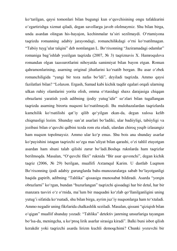 ko‘tarilgan, qaysi tomonlari bilan bugungi kun o‘quvchisining ongu tafakkurini 
o‘zgartirishga xizmat qiladi, degan savollarga javob ololmaymiz. Shu bilan birga, 
unda asardan olingan his-hayajon, kechinmalar ta’siri sezilmaydi. O‘rtamiyona 
taqrizda romanning adabiy jarayondagi, romanchilikdagi o‘rni ko‘rsatilmagan. 
“Tabiiy tuyg’ular talqini” deb nomlangan L. Bo‘rixonning “Jaziramadagi odamlar” 
romaniga bag’ishlab yozilgan taqrizda (2007, № 3) taqriznavis X. Hamroqulova 
romandan olgan taassurotlarini nihoyatda samimiyat bilan bayon etgan. Roman 
qahramonlarining, asarning original jihatlarini ko‘rsatib bergan. Bu asar o‘zbek 
romanchiligida “yangi bir toza nafas bo‘ldi”, deyiladi taqrizda. Ammo qaysi 
fazilatlari bilan? “Lolaxon. Ergash, Samad kabi kichik taqdir egalari orqali ularning 
ulkan ruhiy olamlarini yorita olish, omma o‘rtasidagi shaxs darajasiga chiqqan 
obrazlarni yaratish yosh adibning ijodiy yutug’idir” so‘zlari bilan tugallangan 
taqrizda asarning birorta nuqsoni ko‘rsatilmaydi. Bu mulohazalardan taqrizlarda 
kamchilik ko‘rsatilishi qat’iy qilib qo‘yilgan ekan-da, degan xulosa kelib 
chiqmasligi lozim. Shunday san’at asarlari bo‘ladiki, ular badiiyligi, tabiiyligi va 
jozibasi bilan o‘quvchi qalbini tezda rom eta oladi, ulardan chiroq yoqib izlasangiz 
ham nuqson topolmaysiz. Ammo ular ko‘p emas. Shu bois ana shunday asarlar 
ko‘payishini istagan taqrizchi so‘zga mas’uliyat bilan qarashi, o‘zi tahlil etayotgan 
asardan ham shuni talab qilishi zarur bo‘ladi.Boshqa ruknlarda ham taqrizlar 
berilmoqda. Masalan, “O‘quvchi fikri” ruknida “Bir asar quvonchi”, degan kichik 
taqriz (2006, № 29) berilgan, muallifi Axtamqul Karim. U dastlab Luqmon 
Bo‘rixonning ijodi adabiy gurunglarda bahs-munozaralarga sabab bo‘layotganligi 
haqida gapirib, adibning “Tahlika” qissasiga munosabat bildiradi. Asarda “yorqin 
obrazlarni” ko‘rgan, bundan “huzurlangan” taqrizchi qissadagi har bir detal, har bir 
manzara tasviri o‘z o‘rnida, ma’lum bir maqsadni ko‘zlab qo‘llanilganligini uning 
yutug’i sifatida ko‘rsatadi, shu bilan birga, ayrim juz’iy nuqsonlarga ham to‘xtaladi. 
Ammo negadir uning fikrlarida chalkashlik seziladi. Masalan, qissani “qiziqish bilan 
o‘qigan” muallif shunday yozadi: “Tahlika” detektiv janrning unsurlariga tayangan 
bo‘lsa-da, meningcha, u ko‘proq lirik asarlar sirasiga kiradi”. Balki buni isbot qilish 
kerakdir yoki taqrizchi asarda lirizm kuchli demoqchimi? Chunki yozuvchi bir 

