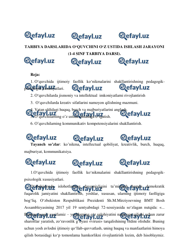  
 
 
 
 
 
TARBIYA DARSLARIDA O‘QUVCHINI O‘Z USTIDA ISHLASH JARAYONI 
(1-4 SINF TARBIYA DARSI). 
 
 
Reja: 
1. O‘quvchida ijtimoiy faollik ko‘nikmalarini shakllantirishning pedagogik-
psixologik xususiyatlari.   
2. O‘quvchilarda jismoniy va intellektual  imkoniyatlarni rivojlantirish  
3.  O‘quvchilarda kreativ sifatlarini namoyon qilishning mazmuni.  
4. Vatan oldidagi huquq, burch va majburiyatlarini anglash.  
5. O’quvchilarning o’z ustida ishlashga o’rgatish. 
6. O’quvchilarning kommunikativ kompetensiyalarini shakllantirish. 
 
 
Tayanch so’zlar: ko’nikma, intellectual qobiliyat, kreativlik, burch, huquq, 
majburiyat, kommunikatsiya. 
 
 
1.O‘quvchida ijtimoiy faollik ko‘nikmalarini shakllantirishning pedagogik-
psixologik xususiyatlari.   
O‘zbekistonda islohotlarning davomiyligini ta’minlash hamda demokratik 
fuqarolik jamiyatini shakllantirish, yoshlar, xususan, ularning ijtimoiy faolligiga 
bog‘liq. O‘zbekiston Respublikasi Prezidenti Sh.M.Mirziyoevning BMT Bosh 
Assambleyasining 2017 yil 19 sentyabrdagi 72-sessiyasida so‘zlagan nutqida: «... 
Bizning asosiy vazifamiz – yoshlarning o‘z salohiyatini namoyon qilishi uchun zarur 
sharoitlar yaratish, zo‘ravonlik g‘oyasi «virusi» tarqalishining oldini olishdir. Buning 
uchun yosh avlodni ijtimoiy qo‘llab-quvvatlash, uning huquq va manfaatlarini himoya 
qilish borasidagi ko‘p tomonlama hamkorlikni rivojlantirish lozim, deb hisoblaymiz. 
