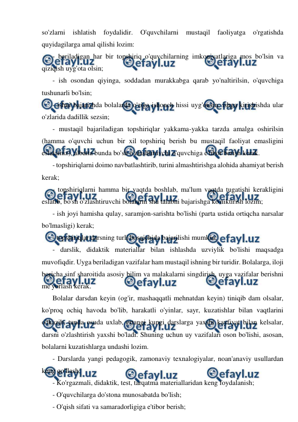  
 
so'zlarni 
ishlatish 
foydalidir. 
O'quvchilarni 
mustaqil 
faoliyatga 
o'rgatishda 
quyidagilarga amal qilishi lozim: 
- beriladigan har bir topshiriq o'quvchilarning imkoniyatlariga mos bo'lsin va 
qiziqish uyg'ota olsin; 
- ish osondan qiyinga, soddadan murakkabga qarab yo'naltirilsin, o'quvchiga 
tushunarli bo'lsin; 
- ishni bajarishda bolalarda o'ziga ishonch hissi uyg'onsin, ishga kirishishda ular 
o'zlarida dadillik sezsin; 
- mustaqil bajariladigan topshiriqlar yakkama-yakka tarzda amalga oshirilsin 
(hamma o'quvchi uchun bir xil topshiriq berish bu mustaqil faoliyat emasligini 
eslatamiz), albatta bunda bo'sh o'zlashtiruvchi o'quvchiga e'tibor berish kerak. 
- topshiriqlarni doimo navbatlashtirib, turini almashtirishga alohida ahamiyat berish 
kerak; 
- topshiriqlarni hamma bir vaqtda boshlab, ma'lum vaqtda tugatishi kerakligini 
eslatib, bo'sh o'zlashtiruvchi bolalarni shu talabni bajarishga ko'niktirish lozim; 
- ish joyi hamisha qulay, saramjon-sarishta bo'lishi (parta ustida ortiqcha narsalar 
bo'lmasligi) kerak; 
- topshiriqlar darsning turli bosqichida bajarilishi mumkin; 
- darslik, didaktik materiallar bilan ishlashda uzviylik bo'lishi maqsadga 
muvofiqdir. Uyga beriladigan vazifalar ham mustaqil ishning bir turidir. Bolalarga, iloji 
boricha sinf sharoitida asosiy bilim va malakalarni singdirish, uyga vazifalar berishni 
me'yorlash kerak. 
Bolalar darsdan keyin (og'ir, mashaqqatli mehnatdan keyin) tiniqib dam olsalar, 
ko'proq ochiq havoda bo'lib, harakatli o'yinlar, sayr, kuzatishlar bilan vaqtlarini 
o'tkazib, tunda osuda uxlab, ertangi kungi darslarga yaxshi kayfiyat bilan kelsalar, 
darsni o'zlashtirish yaxshi bo'ladi. Shuning uchun uy vazifalari oson bo'lishi, asosan, 
bolalarni kuzatishlarga undashi lozim. 
- Darslarda yangi pedagogik, zamonaviy texnalogiyalar, noan'anaviy usullardan 
keng qo'llash; 
- Ko'rgazmali, didaktik, test, tarqatma materiallaridan keng foydalanish; 
- O'quvchilarga do'stona munosabatda bo'lish; 
- O'qish sifati va samaradorligiga e'tibor berish; 
