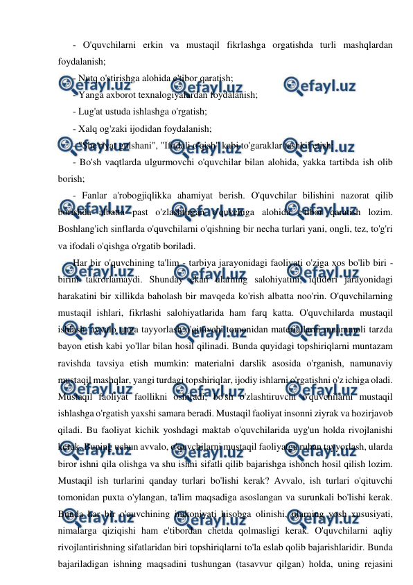  
 
- O'quvchilarni erkin va mustaqil fikrlashga orgatishda turli mashqlardan 
foydalanish; 
- Nutq o'stirishga alohida e'tibor qaratish; 
- Yanga axborot texnalogiyalardan foydalanish; 
- Lug'at ustuda ishlashga o'rgatish; 
- Xalq og'zaki ijodidan foydalanish; 
- "She'riyat gulshani", "Ifodali o'qish" kabi to'garaklar tashkil etish; 
- Bo'sh vaqtlarda ulgurmovchi o'quvchilar bilan alohida, yakka tartibda ish olib 
borish; 
- Fanlar a'robogjiqlikka ahamiyat berish. O'quvchilar bilishini nazorat qilib 
borishda albatta past o'zlashtirgan o'quvchiga alohida e'tibor qaratish lozim. 
Boshlang'ich sinflarda o'quvchilarni o'qishning bir necha turlari yani, ongli, tez, to'g'ri 
va ifodali o'qishga o'rgatib boriladi. 
Har bir o'quvchining ta'lim - tarbiya jarayonidagi faoliyati o'ziga xos bo'lib biri - 
birini takrorlamaydi. Shunday ekan ularning salohiyatini, iqtidori jarayonidagi 
harakatini bir xillikda baholash bir mavqeda ko'rish albatta noo'rin. O'quvchilarning 
mustaqil ishlari, fikrlashi salohiyatlarida ham farq katta. O'quvchilarda mustaqil 
ishlash, avvalo unga tayyorlash o'qituvchi tomonidan materiallarni muammoli tarzda 
bayon etish kabi yo'llar bilan hosil qilinadi. Bunda quyidagi topshiriqlarni muntazam 
ravishda tavsiya etish mumkin: materialni darslik asosida o'rganish, namunaviy 
mustaqil mashqlar, yangi turdagi topshiriqlar, ijodiy ishlarni o'rgatishni o'z ichiga oladi. 
Mustaqil faoliyat faollikni oshiradi, bo'sh o'zlashtiruvchi o'quvchilarni mustaqil 
ishlashga o'rgatish yaxshi samara beradi. Mustaqil faoliyat insonni ziyrak va hozirjavob 
qiladi. Bu faoliyat kichik yoshdagi maktab o'quvchilarida uyg'un holda rivojlanishi 
kerak. Buning uchun avvalo, o'quvchilarni mustaqil faoliyatga ruhan tayyorlash, ularda 
biror ishni qila olishga va shu ishni sifatli qilib bajarishga ishonch hosil qilish lozim. 
Mustaqil ish turlarini qanday turlari bo'lishi kerak? Avvalo, ish turlari o'qituvchi 
tomonidan puxta o'ylangan, ta'lim maqsadiga asoslangan va surunkali bo'lishi kerak. 
Bunda har bir o'quvchining imkoniyati hisobga olinishi, ularning yosh xususiyati, 
nimalarga qiziqishi ham e'tibordan chetda qolmasligi kerak. O'quvchilarni aqliy 
rivojlantirishning sifatlaridan biri topshiriqlarni to'la eslab qolib bajarishlaridir. Bunda 
bajariladigan ishning maqsadini tushungan (tasavvur qilgan) holda, uning rejasini 
