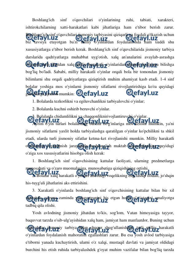  
 
Boshlang'ich 
sinf 
o'quvchilari 
o'yinlarining 
ruhi, 
tabiati, 
xarakteri, 
ishtirokchilarning xatti-harakatlari kabi jihatlariga ham e'tibor berish zarur. 
Boshlang'ich sinf o'quvchilari jismoniy tarbiyasini qiziqarli va foydali o'tkazish uchun 
biz tavsiya etayotgan ba'zi milliy o'yinlardan foydalanishda ham xuddi shu 
xususiyatlarga e'tibor berish kerak. Boshlang'ich sinf o'quvchilarida jismoniy tarbiya 
darslarida qadriyatlarga muhabbat uyg'otish, xalq an'analarini avaylab-asrashga 
o'rgatish ko'p jihatdan xalq milliy harakatli o'yinlaridan unumli foydalana bilishga 
bog'liq bo'ladi. Sababi, milliy harakatli o'yinlar orqali bola bir tomondan jismoniy 
bilimlarni shu orqali qadriyatlarga qiziqtirish muhim ahamiyat kasb etadi. 1-4 sinf 
bolalar yoshiga mos o'yinlarni jismoniy sifatlarni rivojlantirishiga ko'ra quyidagi 
guruhlarga ajratish mumkin: 
1. Bolalarda tezkorlikni va egiluvchanlikni tarbiyalovchi o'yinlar; 
2. Bolalarda kuchni oshirib beruvchi o'yinlar. 
3. Bolalarda chidamlilikni va chaqqonliknirivojlantiruvchi o'yinlar. 
Ayrim o'yin turlari bolalarning barcha bo'g'inlariga mos kelishi mumkin, ya'ni 
jismoniy sifatlarni yaxlit holda tarbiyalashga qaratilgan o'yinlar ko'pchilikni ta shkil 
etadi, ularda turli jismoniy sifatlar ketma-ket rivojlanishi mumkin. Milliy harakatli 
o'yinlardan foydalanish jarayonida boshlang'ich maktab o'quvchilarining quyidagi 
o'ziga xos xususiyatlarini hisobga olish kerak: 
1. Boshlang'ich sinf o'quvchisining kattalar faoliyati, ularning predmetlarga 
munosabati va o'zaro muomalasiga, munosabatiga qiziqishining ortishi. 
2. Bolalar xalq harakatli o'yinlari atrofdagi voqelikning eng tashqi ifodali, jo'shqin 
his-tuyg'uli jihatlarini aks ettirishini. 
3. Xarakatli o'yinlarda boshlang'ich sinf o'quvchisining kattalar bilan bir xil 
sharoitda, yagona zaminda yashayotganini his etgan holda o'z istagini amaliyotga 
tadbiq qila olishi. 
Yosh avlodning jismoniy jihatdan to'kis, sog'lom, Vatan himoyasiga tayyor, 
baquvvat tarzda o'sib-ulg'ayishidan xalq ham, jamiyat ham manfaatdor, Buning uchun 
o'quvchilar jismoniy tarbiya bilan chuqur shug'ullanishlari, turli milliy harakatli 
o'yinlardan foydalanish mahoratini egallashlari zarur. Bu esa yosh avlod tarbiyasiga 
e'tiborni yanada kuchaytirish, ularni o'z xalqi, mustaqil davlati va jamiyat oldidagi 
burchini his etish ruhida tarbiyalashdek g'oyat muhim vazifalar bilan bog'liq tarzda 
