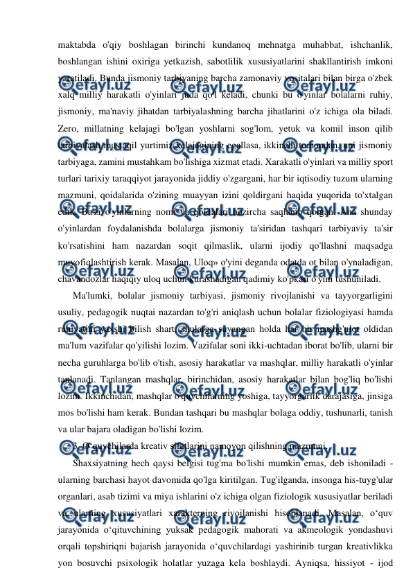  
 
maktabda o'qiy boshlagan birinchi kundanoq mehnatga muhabbat, ishchanlik, 
boshlangan ishini oxiriga yetkazish, sabotlilik xususiyatlarini shakllantirish imkoni 
yaratiladi. Bunda jismoniy tarbiyaning barcha zamonaviy vositalari bilan birga o'zbek 
xalq milliy harakatli o'yinlari juda qo'l keladi, chunki bu o'yinlar bolalarni ruhiy, 
jismoniy, ma'naviy jihatdan tarbiyalashning barcha jihatlarini o'z ichiga ola biladi. 
Zero, millatning kelajagi bo'lgan yoshlarni sog'lom, yetuk va komil inson qilib 
tarbiyalash mustaqil yurtimiz kelajagining egallasa, ikkinchi tomondan, uni jismoniy 
tarbiyaga, zamini mustahkam bo'lishiga xizmat etadi. Xarakatli o'yinlari va milliy sport 
turlari tarixiy taraqqiyot jarayonida jiddiy o'zgargani, har bir iqtisodiy tuzum ularning 
mazmuni, qoidalarida o'zining muayyan izini qoldirgani haqida yuqorida to'xtalgan 
edik. Ba'zi o'yinlarning nomi va qoidalari hozircha saqlanib qolgan. Ana shunday 
o'yinlardan foydalanishda bolalarga jismoniy ta'siridan tashqari tarbiyaviy ta'sir 
ko'rsatishini ham nazardan soqit qilmaslik, ularni ijodiy qo'llashni maqsadga 
muvofiqlashtirish kerak. Masalan, Uloq» o'yini deganda odatda ot bilan o'ynaladigan, 
chavandozlar haqiqiy uloq uchun kurashadigan qadimiy ko'pkari o'yini tushuniladi. 
Ma'lumki, bolalar jismoniy tarbiyasi, jismoniy rivojlanishi va tayyorgarligini 
usuliy, pedagogik nuqtai nazardan to'g'ri aniqlash uchun bolalar fiziologiyasi hamda 
ruhiyatini yaxshi bilish shart, shularga suyangan holda har bir mashg'ulot oldidan 
ma'lum vazifalar qo'yilishi lozim. Vazifalar soni ikki-uchtadan iborat bo'lib, ularni bir 
necha guruhlarga bo'lib o'tish, asosiy harakatlar va mashqlar, milliy harakatli o'yinlar 
tanlanadi. Tanlangan mashqlar, birinchidan, asosiy harakatlar bilan bog'liq bo'lishi 
lozim. Ikkinchidan, mashqlar o'quvchilarning yoshiga, tayyorgarlik darajasiga, jinsiga 
mos bo'lishi ham kerak. Bundan tashqari bu mashqlar bolaga oddiy, tushunarli, tanish 
va ular bajara oladigan bo'lishi lozim. 
3. O‘quvchilarda kreativ sifatlarini namoyon qilishning mazmuni.  
Shaxsiyatning hech qaysi belgisi tug'ma bo'lishi mumkin emas, deb ishoniladi - 
ularning barchasi hayot davomida qo'lga kiritilgan. Tug'ilganda, insonga his-tuyg'ular 
organlari, asab tizimi va miya ishlarini o'z ichiga olgan fiziologik xususiyatlar beriladi 
va ularning xususiyatlari xarakterning rivojlanishi hisoblanadi. Masalan, o‘quv 
jarayonida o‘qituvchining yuksak pedagogik mahorati va akmeologik yondashuvi 
orqali topshiriqni bajarish jarayonida o‘quvchilardagi yashirinib turgan kreativlikka 
yon bosuvchi psixologik holatlar yuzaga kela boshlaydi. Ayniqsa, hissiyot - ijod 

