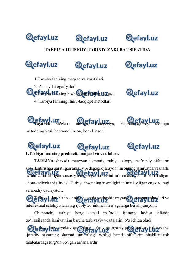  
 
 
 
 
 
TARBIYA IJTIMOIY-TARIXIY ZARURAT SIFATIDA 
 
 
 
1.Tarbiya fanining maqsad va vazifalari. 
2. Asosiy kategoriyalari.  
3.Tarbiya fanining boshqa fanlar bilan aloqasi. 
4. Tarbiya fanining ilmiy-tadqiqot metodlari. 
 
 
Tayanch 
so’zlar: 
tarbiya, 
Kategoriya, 
itegratsiya,ilmiy 
tadqiqot 
metodologiyasi, barkamol inson, komil inson. 
 
 
1.Tarbiya fanining predmeti, maqsad va vazifalari. 
TARBIYA–shaxsda muayyan jismoniy, ruhiy, axloqiy, ma’naviy sifatlarni 
shakllantirishga qaratilgan amaliy pedagogik jarayon, insonning jamiyatda yashashi 
uchun zarur bo‘lgan xususiyatlarga ega bo‘lishini ta’minlash yo‘lida ko‘riladigan 
chora-tadbirlar yig‘indisi. Tarbiya insonning insonligini ta’minlaydigan eng qadimgi 
va abadiy qadriyatdir. 
Tarbiya – har bir insonning hayotda yashashi jarayonida orttirgan saboqlari va 
intellektual salohiyatlarining ijobiy ko‘nikmasini o‘zgalarga berish jarayoni. 
Chunonchi, tarbiya keng sotsial ma’noda ijtimoiy hodisa sifatida 
qo‘llanilganda jamiyatning barcha tarbiyaviy vositalarini o‘z ichiga oladi. 
Tarbiyaning obyektiv qonunlari – o‘quv-tarbiyaviy jarayonni tashkil etish va 
ijtimoiy hayotning shaxsni, uni o‘ziga xosligi hamda sifatlarini shakllantirish 
talabalardagi turg‘un bo‘lgan an’analardir. 
