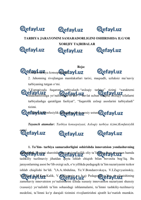  
 
 
 
 
 
TARBIYA JARAYONINI SAMARADORLIGINI OSHIRISHDA ILG‘OR 
XORIJIY TAJRIBALAR 
 
 
 
Reja: 
1.Jahon tarbiya konsepsiyalari. 
2. Jahonning rivojlangan mamlakatlari tarixi, maqsadli, uzluksiz ma’naviy 
tarbiyaning tutgan o‘rni.    
3.Yaponiyada fuqaroni tarbiyalash–“axloqiy tarbiya” tizimi “xarakterni 
shakllantirishga yo‘naltirilgan ta’lim”, “davlat uchun maqbul axloqiy sifatlarni 
tarbiyalashga qaratilgan faoliyat”, “fuqarolik axloqi asoslarini tarbiyalash” 
tizimi. 
4. Xitoyda Konfusiylik axloqining besh asosiy ustuni. 
 
Tayanch atamalar: Tarbiya konsepsiyasi, Axloqiy tarbiya tizimi,Konfutsiylik 
asosi. 
 
 
1. Ta’lim- tarbiya samaradorligini oshirishda innovatsion yondashuvning 
zaruriyati. Hozirgi sharoitda innovatsion faollik oliy ta’limning ham mazmun hamda 
tashkiliy tuzilmaviy jihatdan qayta ishlab chiqish bilan bevosita bog‘liq. Bu 
jarayonlarning asosi bo‘lib oxirgi uch, o‘n yillikda pedagogik ta’lim nazariyasini tezkor 
ishlab chiqilishi bo‘ldi. 8(A.A.Abdulina, Ye.V.Bondarevskaya, V.I.Zagvyazinskiy, 
V.S.Ilin, N.M.Kan-Kalik, V.A.Slastenin va b.q) Pedagogik ta’lim rivojlanishining 
zamonaviy innovatsion yo‘nalishlarini ichida xususiy innovatsion nazariyani shaxsiy 
(xususiy) yo‘nalishli ta’lim sohasidagi ishlanmalarni, ta’limni tashkiliy-tuzilmaviy 
modelini, ta’limni ko‘p darajali tizimini rivojlantirishni ajratib ko‘rsatish mumkin. 
