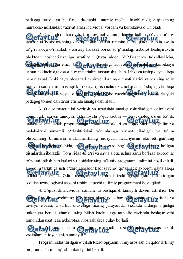  
 
pedagog turadi, va bu fanda dastlabki umumiy mo‘ljal hisoblanadi; o‘qitishning 
murakkab nostandart vaziyatlarida individual yordam va korreksiya o‘rin oladi.  
2. Qayta aloqa tamoyili. U o‘quv faoliyatining har bir tadbiri bo‘yicha o‘quv 
jarayonini boshqarishning davriy tashkil yetish tizimini talab qiladi. Bunda awalo 
to‘g‘ri aloqa o‘rnatiladi - zaruriy harakat obrazi to‘g‘risidagi axborot boshqaruvchi 
obektdan boshqariluvchiga uzatiladi. Qayta aloqa, V.P.Bespalko ta’kidlashicha, 
pedagog uchungina emas, balki ta’lim oluvchiga ham zarur birinchisiga korreksiya 
uchun, ikkinchisiga esa o‘quv materialini tushunish uchun. Ichki va tashqi qayta aloqa 
ham mavjud. Ichki qayta aloqa ta’lim oluvchilarning o‘z natijalarini va o‘zining aqliy 
faoliyati xarakterini mustaqil korreksiya qilish uchun xizmat qiladi. Tashqi qayta aloqa 
ta’lim oluvchiga bevosita o‘quv jarayonini boshqaruvchi qurilmalar vositasida yoki 
pedagog tomonidan ta’sir etishda amalga oshiriladi.  
3. O‘quv materialini yoritish va uzatishda amalga oshiriladigan odimlovchi 
texnologik jarayon tamoyili. Odimlovchi o‘quv tadbiri — bu texnologik usul bo‘lib, 
unda o‘kuv materiali programmada axborot bo‘laklari va o‘quv vazifalari (bilim va 
malakalarni samarali o‘zlashtirishni ta’minlashga xizmat qiladigan va ta’lim 
oluvchining bilimlarni o‘zlashtirishning muayyan nazariyasini aks ettirgan)ning 
kengligi bo‘yicha alohida, mustaqil, lekin o‘zaro bog‘langan va optimal bo‘lgan 
qismlardan iboratdir. To‘g‘ridan-to‘g‘ri va qayta aloqa uchun zarur bo‘lgan axborotlar 
to‘plami, bilish harakatlari va qoidalarining ta’limiy programma odimini hosil qiladi. 
Bu odim tarkibiga uch o‘zaro aloqador kadr (zveno) qo‘shiladi: axborot, qayta aloqa 
tadbiri va nazorat. Odimlovchi o‘quv tadbirlari izchilligi programmalashtirilgan 
o‘qitish texnologiyasi asosini tashkil etuvchi ta’limiy programmani hosil qiladi. 
4. O‘qitishda individual namuna va boshqarish tamoyili davom ettiriladi. Bu 
tamoyil ta’lim oluvchining har biriga shunday axborot jarayonini yo‘naltiradi va 
tavsiya etadiki, u ta’lim oluvchiga mashq jarayonida, tezlikda oldinga siljishga 
imkoniyat beradi, chunki uning bilish kuchi unga muvofiq ravishda boshqaruvchi 
tomonidan uzatilgan axborotga, moslashishga qulay bo‘ladi.  
5. Programmalashtirilgan o‘quv materialini uzatish uchun maxsus texnik 
vositalardan foydalanish tamoyili. 
Programmalashtirilgan o‘qitish texnologiyasini ilmiy asoslash bir qator ta’limiy 
programmalarni farqlash imkoniyatini beradi:  
