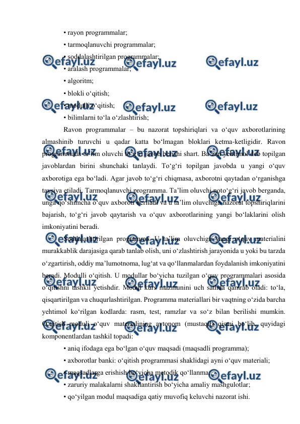  
 
• rayon programmalar;  
• tarmoqlanuvchi programmalar;  
• soddalashtirilgan programmalar;  
• aralash programmalar;  
• algoritm;  
• blokli o‘qitish;  
• modulli o‘qitish;  
• bilimlarni to‘la o‘zlashtirish;  
Ravon programmalar – bu nazorat topshiriqlari va o‘quv axborotlarining 
almashinib turuvchi u qadar katta bo‘lmagan bloklari ketma-ketligidir. Ravon 
programmada ta’lim oluvchi to‘g‘ri javob berishi shart. Ba’zan yehtimol deb topilgan 
javoblardan birini shunchaki tanlaydi. To‘g‘ri topilgan javobda u yangi o‘quv 
axborotiga ega bo‘ladi. Agar javob to‘g‘ri chiqmasa, axborotni qaytadan o‘rganishga 
tavsiya etiladi. Tarmoqlanuvchi programma. Ta’lim oluvchi noto‘g‘ri javob berganda, 
unga qo‘shimcha o‘quv axboroti beriladi va u ta’lim oluvchiga nazorat topshiriqlarini 
bajarish, to‘g‘ri javob qaytarish va o‘quv axborotlarining yangi bo‘laklarini olish 
imkoniyatini beradi.  
Soddalashtirilgan programma. U ta’lim oluvchiga yangi o‘quv materialini 
murakkablik darajasiga qarab tanlab olish, uni o‘zlashtirish jarayonida u yoki bu tarzda 
o‘zgartirish, oddiy ma’lumotnoma, lug‘at va qo‘llanmalardan foydalanish imkoniyatini 
beradi. Modulli o‘qitish. U modullar bo‘yicha tuzilgan o‘quv programmalari asosida 
o‘qitishni tashkil yetishdir. Modul kurs mazmunini uch sathda qamrab oladi: to‘la, 
qisqartirilgan va chuqurlashtirilgan. Programma materiallari bir vaqtning o‘zida barcha 
yehtimol ko‘rilgan kodlarda: rasm, test, ramzlar va so‘z bilan berilishi mumkin. 
O‘qitish moduli o‘quv materialining avtonom (mustaqil) qismi bo‘lib, quyidagi 
komponentlardan tashkil topadi:  
• aniq ifodaga ega bo‘lgan o‘quv maqsadi (maqsadli programma);  
• axborotlar banki: o‘qitish programmasi shaklidagi ayni o‘quv materiali;  
• maqsadlarga erishish bo‘yicha metodik qo‘llanma;  
• zaruriy malakalarni shakllantirish bo‘yicha amaliy mashgulotlar;  
• qo‘yilgan modul maqsadiga qatiy muvofiq keluvchi nazorat ishi.  
