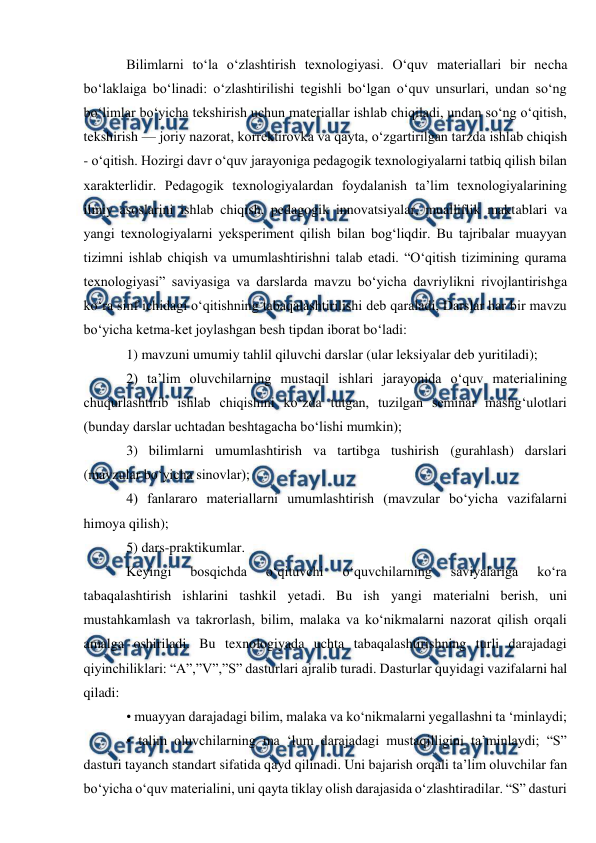  
 
Bilimlarni to‘la o‘zlashtirish texnologiyasi. O‘quv materiallari bir necha 
bo‘laklaiga bo‘linadi: o‘zlashtirilishi tegishli bo‘lgan o‘quv unsurlari, undan so‘ng 
bo‘limlar bo‘yicha tekshirish uchun materiallar ishlab chiqiladi, undan so‘ng o‘qitish, 
tekshirish — joriy nazorat, korrektirovka va qayta, o‘zgartirilgan tarzda ishlab chiqish 
- o‘qitish. Hozirgi davr o‘quv jarayoniga pedagogik texnologiyalarni tatbiq qilish bilan 
xarakterlidir. Pedagogik texnologiyalardan foydalanish ta’lim texnologiyalarining 
ilmiy asoslarini ishlab chiqish, pedagogik innovatsiyalar, mualliflik maktablari va 
yangi texnologiyalarni yeksperiment qilish bilan bog‘liqdir. Bu tajribalar muayyan 
tizimni ishlab chiqish va umumlashtirishni talab etadi. “O‘qitish tizimining qurama 
texnologiyasi” saviyasiga va darslarda mavzu bo‘yicha davriylikni rivojlantirishga 
ko‘ra sinf ichidagi o‘qitishning tabaqalashtirilishi deb qaraladi, Darslar har bir mavzu 
bo‘yicha ketma-ket joylashgan besh tipdan iborat bo‘ladi:  
1) mavzuni umumiy tahlil qiluvchi darslar (ular leksiyalar deb yuritiladi);  
2) ta’lim oluvchilarning mustaqil ishlari jarayonida o‘quv materialining 
chuqurlashtirib ishlab chiqishini ko‘zda tutgan, tuzilgan seminar mashg‘ulotlari 
(bunday darslar uchtadan beshtagacha bo‘lishi mumkin);  
3) bilimlarni umumlashtirish va tartibga tushirish (gurahlash) darslari 
(mavzular bo‘yicha sinovlar); 
4) fanlararo materiallarni umumlashtirish (mavzular bo‘yicha vazifalarni 
himoya qilish);  
5) dars-praktikumlar.  
Keyingi 
bosqichda 
o‘qituvchi 
o‘quvchilarning 
saviyalariga 
ko‘ra 
tabaqalashtirish ishlarini tashkil yetadi. Bu ish yangi materialni berish, uni 
mustahkamlash va takrorlash, bilim, malaka va ko‘nikmalarni nazorat qilish orqali 
amalga oshiriladi. Bu texnologiyada uchta tabaqalashtirishning turli darajadagi 
qiyinchiliklari: “A”,”V”,”S” dasturlari ajralib turadi. Dasturlar quyidagi vazifalarni hal 
qiladi:  
• muayyan darajadagi bilim, malaka va ko‘nikmalarni yegallashni ta ‘minlaydi; 
• talim oluvchilarning ma ‘lum darajadagi mustaqilligini ta’minlaydi; “S” 
dasturi tayanch standart sifatida qayd qilinadi. Uni bajarish orqali ta’lim oluvchilar fan 
bo‘yicha o‘quv materialini, uni qayta tiklay olish darajasida o‘zlashtiradilar. “S” dasturi 
