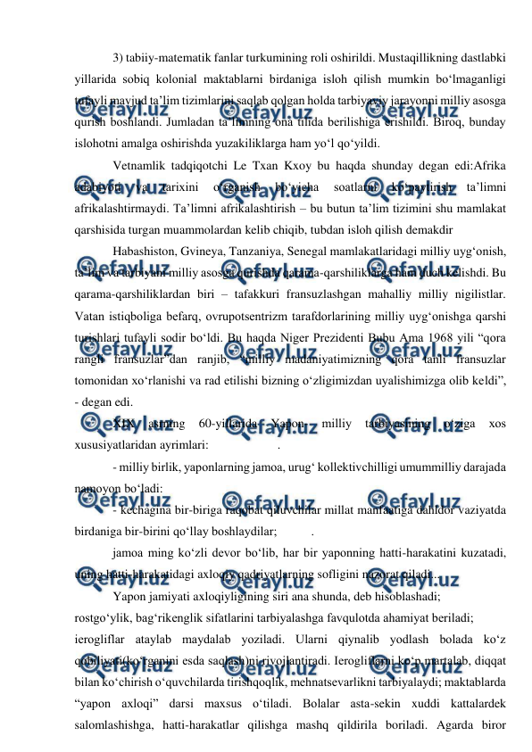  
 
3) tabiiy-matematik fanlar turkumining roli oshirildi. Mustaqillikning dastlabki 
yillarida sobiq kolonial maktablarni birdaniga isloh qilish mumkin bo‘lmaganligi 
tufayli mavjud ta’lim tizimlarini saqlab qolgan holda tarbiyaviy jarayonni milliy asosga 
qurish boshlandi. Jumladan ta’limning ona tilida berilishiga erishildi. Biroq, bunday 
islohotni amalga oshirishda yuzakiliklarga ham yo‘l qo‘yildi. 
Vetnamlik tadqiqotchi Le Txan Kxoy bu haqda shunday degan edi:Afrika 
adabiyoti 
va 
tarixini 
o‘rganish 
bo‘yicha 
soatlarni 
ko‘paytirish 
ta’limni 
afrikalashtirmaydi. Ta’limni afrikalashtirish – bu butun ta’lim tizimini shu mamlakat 
qarshisida turgan muammolardan kelib chiqib, tubdan isloh qilish demakdir 
Habashiston, Gvineya, Tanzaniya, Senegal mamlakatlaridagi milliy uyg‘onish, 
ta’lim va tarbiyani milliy asosga qurishda qarama-qarshiliklarga ham duch kelishdi. Bu 
qarama-qarshiliklardan biri – tafakkuri fransuzlashgan mahalliy milliy nigilistlar. 
Vatan istiqboliga befarq, ovrupotsentrizm tarafdorlarining milliy uyg‘onishga qarshi 
turishlari tufayli sodir bo‘ldi. Bu haqda Niger Prezidenti Bubu Ama 1968 yili “qora 
rangli fransuzlar”dan ranjib, “milliy madaniyatimizning qora tanli fransuzlar 
tomonidan xo‘rlanishi va rad etilishi bizning o‘zligimizdan uyalishimizga olib keldi”, 
- degan edi. 
XIX 
asrning 
60-yillarida 
Yapon- 
milliy 
tarbiyasining 
o‘ziga 
xos 
xususiyatlaridan ayrimlari:                      . 
- milliy birlik, yaponlarning jamoa, urug‘ kollektivchilligi umummilliy darajada 
namoyon bo‘ladi:  
- kechagina bir-biriga raqobat qiluvchilar millat manfaatiga dahldor vaziyatda 
birdaniga bir-birini qo‘llay boshlaydilar;           .     
jamoa ming ko‘zli devor bo‘lib, har bir yaponning hatti-harakatini kuzatadi, 
uning hatti-harakatidagi axloqiy qadriyatlarning sofligini nazorat qiladi...  
Yapon jamiyati axloqiyligining siri ana shunda, deb hisoblashadi; 
rostgo‘ylik, bag‘rikenglik sifatlarini tarbiyalashga favqulotda ahamiyat beriladi; 
ierogliflar ataylab maydalab yoziladi. Ularni qiynalib yodlash bolada ko‘z 
qobiliyati(ko‘rganini esda saqlash)ni rivojlantiradi. Ierogliflarni ko‘p martalab, diqqat 
bilan ko‘chirish o‘quvchilarda tirishqoqlik, mehnatsevarlikni tarbiyalaydi; maktablarda 
“yapon axloqi” darsi maxsus o‘tiladi. Bolalar asta-sekin xuddi kattalardek 
salomlashishga, hatti-harakatlar qilishga mashq qildirila boriladi. Agarda biror 
