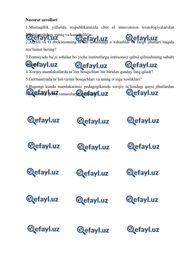  
 
Nazorat savollari 
1.Mustaqillik yillarida respublikamizda chet el innovatsion texnologiyalaridan 
foydalanishdagi yutuq va kamchiliklar.  
2.AQSH va O`zbekistonning ta’lim sohasidagi o`xshashlik va farqli jihatlari haqida 
ma’lumot bering? 
3.Fransiyada ba’zi sohalar bo`yicha institutlarga imtixonsiz qabul qilinishining sababi 
nimada?  
4.Xorijiy mamlakatlarda ta’lim bosqichlari bir-biridan qanday farq qiladi? 
5.Germaniyada ta’lim tizimi bosqichlari va uning o`ziga xosliklari?  
6.Bugungi kunda mamlakatimiz pedagogikasida xorijiy ta’limdagi qaysi jihatlardan 
foydalanilsa ijobiy samaralarga erishiladi? 
 
