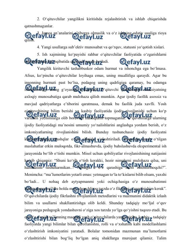  
 
2. O‘qituvchilar yangilikni kiritishda rejalashtirish va ishlab chiqarishda 
qatnashmaganlar.  
3. Jamoa an’analarini e’tiborga olmaslik va o‘z ishining odatiy usuliga rioya 
qilish. 
4. Yangi usullarga sub’ektiv munosabat va qo‘rquv, statusni yo‘qotish xislari.  
5. Ish xajmining ko‘payishi rahbar o‘qituvchilar faoliyatida o‘zgarishlarni 
rejalashtirmasligi oqibatida qo‘rqish paydo bo‘ladi.  
Yangilik kirituvchi tashabbuskor odam hurmat va ishonchga ega bo‘lmasa. 
Afsus, ko‘pincha o‘qituvchilar loyihaga emas, uning muallifiga qaraydi. Agar bu 
insonning hurmati past bo‘lsa, pedagog uning qadrligiga qaramay, bu odamga 
ishonchsizligi uning g‘oyasiga o‘tkaziladi. O‘qituvchi ijodkorligini shaxsiyatning 
axloqiy munosabatiga qarab mulohaza qilish mumkin. Agar ijodiy faollik asossiz va 
mavjud qadriyatlarga e’tiborini qaratmasa, demak bu faollik juda xavfli. Yosh 
o‘qituvchining bilim berishi va kasbiy faoliyatida ijodiy rivojlanishi uchun ko‘p 
variantli yechimlarga olib boruvchi mashqlarni topmaganlar. O‘quvchilarga ularning 
ijodiy faoliyatidagi ma’nosini umumiy yo‘nalishlarini anglashga yordam berish, o‘z 
imkoniyatlarning rivojlanishini bilish. Bunday tushunchasiz ijodiy faoliyatni 
kuchaytiradigan mashqlar o‘yin sifatida o‘zlashtiriladi. Yuqorida sanab o‘tilgan 
maslahatlar erkin muloqotda, fikr-almashuvda, ijodiy bahslashuvda eksperimental ish 
jarayonida bo‘lib o‘tishi mumkin. Misol uchun qobiliyatlar rivojlanishining natijasini 
ko‘rib chiqamiz: “Shuni ko‘rib o‘tish kerakki, hozir nimalarni mulohaza qilsa, uni 
hammasini tushunarmikan..? Nimaga u o‘z qarashiga meni ishontirmoqchi?”. 
Menimcha: “ma’lumotlarim yetarli emas: yetmagan to‘la to‘kislarni bilib olsam, yaxshi 
bo‘ladi... U nohaq deb aytyapmanmi yoki ochiqchasiga o‘z munosabatimni 
bildiryapmanmi? Bu holda men ishonchliroq tarzda o‘z fikrimni o‘zgartirishim kerak”. 
O‘quvchilarda ijodiy fikrlashni rivojlantiish metodlarini va mazmunini didaktik izlash 
bilim va usullarni shakllantirishga olib keldi. Shunday tadqiqiy mo‘ljal o‘quv 
jarayoniga pedagogik yondashuvni o‘ziga xos tarzda yo‘lga qo‘yishni taqozo etadi. Bu 
esa o‘z o‘rnida ta’limning maqsadi yosh o‘qituvchilarda yangi tajriba, kasbiy – tadqiqiy 
faoliyatda yangi bilimlar bilan qurollanishni, rolli va o‘xshatish kabi modellashlarni 
o‘zlashtirish imkoniyatini yaratadi. Bolalar tomonidan mazmunan ma’lumotlarni 
o‘zlashtirishi bilan bog‘liq bo‘lgan aniq shakllarga murojaat qilamiz. Talim 
