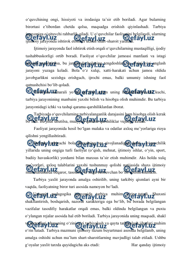  
 
o‘quvchining ongi, hissiyoti va irodasiga ta’sir etib boriladi. Agar bularning 
birortasi e’tibordan chetda qolsa, maqsadga erishish qiyinlashadi. Tarbiya 
jarayoniga o‘qituvchi rahbarlik qiladi. U o‘quvchilar faoliyatini belgilaydi, ularning 
ijtimoiy jarayonda ishtirok etishlari uchun shart-sharoit yaratadi. 
Ijtimoiy jarayonda faol ishtirok etish orqali o‘quvchilarning mustaqilligi, ijodiy 
tashabbuskorligi ortib boradi. Faoliyat o‘quvchilar jamoasi manfaati va istagi 
asosida uyushtirilsa, bu jarayonda bolaning tengdoshlari va o‘zini o‘zi anglash 
jarayoni yuzaga keladi. Bola o‘z xulqi, xatti-harakati uchun jamoa oldida 
javobgarlikni sezishga erishgach, ijrochi emas, balki umumiy ishning faol 
qatnashchisi bo‘lib qoladi. 
Tarbiyani samarali yo‘lga qo‘yish uchun uning harakatlantiruvchi kuchi, 
tarbiya jarayonining manbaini yaxshi bilish va hisobga olish muhimdir. Bu tarbiya 
jarayonidagi ichki va tashqi qarama-qarshiliklardan iborat. 
Tarbiyada o‘quvchilarning tarbiyalanganlik darajasini ham hisobga olish kerak 
bo‘ladi. Bu jihat unutilsa, muayyan qarama-qarshiliklar vujudga keladi. 
Faoliyat jarayonida hosil bo‘lgan malaka va odatlar axloq me’yorlariga rioya 
qilishni yengillashtiradi. 
Demak, tarbiyachi bola shaxsining tez rivojlanadigan davri - o‘quvchilik 
yillarida uning ongiga turli faoliyat (o‘qish, mehnat, ijtimoiy ishlar, o‘yin, sport, 
badiiy havaskorlik) yordami bilan maxsus ta’sir etish muhimdir. Aks holda xulq 
me’yorlari, axloq talablarini yaxshi tushunmay qolishi natijasida shaxs ijtimoiy 
munosabatlarda beqaror, tasodifiy ta’sirga beriluvchan bo‘lib qolishi mumkin. 
Tarbiya yaxlit jarayonda amalga oshirilib, uning tarkibiy qismlari ayni bir 
vaqtda, faoliyatning biror turi asosida namoyon bo‘ladi. 
Umumiy pedagogika jarayonida tarbiya muhim o‘rin tutadi. Shaxsni 
shakllantirish, boshqarish, nazorat xarakteriga ega bo‘lib, bu borada belgilangan 
vazifalar tasodifiy harakatlar orqali emas, balki oldinda belgilangan va puxta 
o‘ylangan rejalar asosida hal etib boriladi. Tarbiya jarayonida uning maqsadi, shakl 
va metodlari, shaxsning o‘zini-o‘zi tarbiyalash va qayta tarbiyalash jihatlari muhim 
o‘rin tutadi. Tarbiya mazmuni ijtimoiy tuzum buyurtmasi asosida belgilanib, uning 
amalga oshishi uchun ma’lum shart-sharoitlarning mavjudligi talab etiladi. Ushbu 
g‘oyalar yaxlit tarzda quyidagicha aks etadi: 
 
 
Har qanday ijtimoiy 
