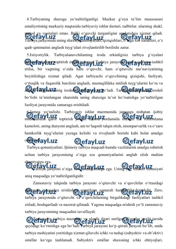  
 
  4.Tarbiyaning shaxsga yo‘naltirilganligi. Mazkur g‘oya ta’lim muassasasi 
amaliyotining markaziy nuqtasida tarbiyaviy ishlar dasturi, tadbirlar, ularning shakl, 
metod va vositalari emas. Balki o‘quvchi turganligini anglatishga xizmat qiladi. 
Tarbiya jarayonida uning shaxsiy xususiyatlari, qiziqishlari, o‘ziga xos xarakteri, o‘z 
qadr-qimmatini anglash tuyg‘ulari rivojlantirilib borilishi zarur. 
  5.Ixtiyoriylik. Tarbiyalanuvchilarning iroda erkinligisiz tarbiya g‘oyalari 
mohiyatini qaror toptirish mumkin emas. Tarbiya jarayoni, agar u oqilona tashkil 
etilsa, bir vaqtning o‘zida ham o‘quvchi, ham o‘qituvchi ma’naviyatining 
boyitilishiga xizmat qiladi. Agar tarbiyachi o‘quvchining qiziqishi, faoliyati, 
o‘rtoqlik va fuqarolik burchini anglash, mustaqillikka intilish tuyg‘ularini ko‘ra va 
anglay olsagina uning irodali ekanligi ayon bo‘ladi. Tarbiyalanuvchining irodali 
bo‘lishi ta’minlangan sharoitda uning shaxsiga ta’sir ko‘rsatishga yo‘naltirilgan 
faoliyat jarayonida samaraga erishiladi. 
  6.Jamoa yo‘nalishi. Tarbiyaviy ishlar mazmunida jamoaga nisbatan ijobiy 
munosabatni qaror toptirish yotadi. Jamoa yordamida shaxsni har tomonlama 
kamoloti, uning dunyoni anglash, uni to‘laqonli talqin etish, insonparvarlik va o‘zaro 
hamkorlik tuyg‘ularini yuzaga kelishi va rivojlanib borishi kabi holat amalga 
oshiriladi. 
  Tarbiya qonuniyatlari. Ijtimoiy tarbiya maqsadi hamda vazifalarini amalga oshirish 
uchun tarbiya jarayonining o‘ziga xos qonuniyatlarini anglab olish muhim 
ahamiyatga ega. 
Tarbiya jarayoni o‘ziga xos xususiyatlarga ega. Uning eng muhim xususiyati 
aniq maqsadga yo‘naltirilganligidir. 
Zamonaviy talqinda tarbiya jarayoni o‘qituvchi va o‘quvchilar o‘rtasidagi 
muayyan maqsadga erishishga qaratilgan samarali hamkorlik demakdir. Zero, 
tarbiya jarayonida o‘qituvchi va o‘quvchilarning birgalikdagi faoliyatlari tashkil 
etiladi, boshqariladi va nazorat qilinadi. Yagona maqsadga erishish yo‘li zamonaviy 
tarbiya jarayonining maqsadini tavsiflaydi. 
Zamonaviy tarbiya mazmuni va ularda ilgari surilgan g‘oyalar yaxlit tarzda 
quyidagi ko‘rinishga ega bo‘ladi:Tarbiya jarayoni ko‘p qirrali jarayon bo‘lib, unda 
tarbiya mohiyatini yoritishga xizmat qiluvchi ichki va tashqi (subyektiv va ob’ektiv) 
omillar ko‘zga tashlanadi. Subyektiv omillar shaxsning ichki ehtiyojlari, 
