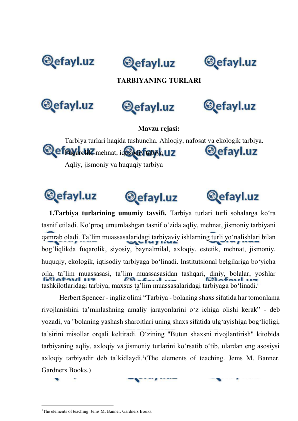  
 
 
 
 
 
TARBIYANING TURLARI 
 
 
 
Mavzu rejasi: 
 
Tarbiya turlari haqida tushuncha. Ahloqiy, nafosat va ekologik tarbiya.  
 
Fuqarolik, mehnat, iqtisodiy tabiya  
 
Aqliy, jismoniy va huquqiy tarbiya 
 
 
 
1.Tarbiya turlarining umumiy tavsifi. Tarbiya turlari turli sohalarga ko‘ra 
tasnif etiladi. Ko‘proq umumlashgan tasnif o‘zida aqliy, mehnat, jismoniy tarbiyani 
qamrab oladi. Ta’lim muassasalaridagi tarbiyaviy ishlarning turli yo‘nalishlari bilan 
bog‘liqlikda fuqarolik, siyosiy, baynalmilal, axloqiy, estetik, mehnat, jismoniy, 
huquqiy, ekologik, iqtisodiy tarbiyaga bo‘linadi. Institutsional belgilariga bo‘yicha 
oila, ta’lim muassasasi, ta’lim muassasasidan tashqari, diniy, bolalar, yoshlar 
tashkilotlaridagi tarbiya, maxsus ta’lim muassasalaridagi tarbiyaga bo‘linadi. 
Herbert Spencer - ingliz olimi “Tarbiya - bolaning shaxs sifatida har tomonlama 
rivojlanishini ta’minlashning amaliy jarayonlarini o‘z ichiga olishi kerak” - deb 
yozadi, va "bolaning yashash sharoitlari uning shaxs sifatida ulg‘ayishiga bog‘liqligi, 
ta’sirini misollar orqali keltiradi. O‘zining "Butun shaxsni rivojlantirish" kitobida 
tarbiyaning aqliy, axloqiy va jismoniy turlarini ko‘rsatib o‘tib, ulardan eng asosiysi 
axloqiy tarbiyadir deb ta’kidlaydi.1(The elements of teaching. Jems M. Banner. 
Gardners Books.) 
                                                 
1The elements of teaching. Jems M. Banner. Gardners Books. 
