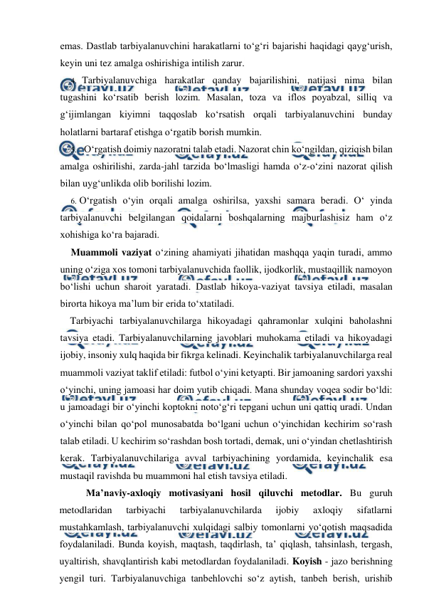  
 
emas. Dastlab tarbiyalanuvchini harakatlarni to‘g‘ri bajarishi haqidagi qayg‘urish, 
keyin uni tez amalga oshirishiga intilish zarur. 
4. Tarbiyalanuvchiga harakatlar qanday bajarilishini, natijasi nima bilan 
tugashini ko‘rsatib berish lozim. Masalan, toza va iflos poyabzal, silliq va 
g‘ijimlangan kiyimni taqqoslab ko‘rsatish orqali tarbiyalanuvchini bunday 
holatlarni bartaraf etishga o‘rgatib borish mumkin. 
5. O‘rgatish doimiy nazoratni talab etadi. Nazorat chin ko‘ngildan, qiziqish bilan 
amalga oshirilishi, zarda-jahl tarzida bo‘lmasligi hamda o‘z-o‘zini nazorat qilish 
bilan uyg‘unlikda olib borilishi lozim. 
6. O‘rgatish o‘yin orqali amalga oshirilsa, yaxshi samara beradi. O‘ yinda 
tarbiyalanuvchi belgilangan qoidalarni boshqalarning majburlashisiz ham o‘z 
xohishiga ko‘ra bajaradi. 
Muammoli vaziyat o‘zining ahamiyati jihatidan mashqqa yaqin turadi, ammo 
uning o‘ziga xos tomoni tarbiyalanuvchida faollik, ijodkorlik, mustaqillik namoyon 
bo‘lishi uchun sharoit yaratadi. Dastlab hikoya-vaziyat tavsiya etiladi, masalan 
birorta hikoya ma’lum bir erida to‘xtatiladi. 
Tarbiyachi tarbiyalanuvchilarga hikoyadagi qahramonlar xulqini baholashni 
tavsiya etadi. Tarbiyalanuvchilarning javoblari muhokama etiladi va hikoyadagi 
ijobiy, insoniy xulq haqida bir fikrga kelinadi. Keyinchalik tarbiyalanuvchilarga real 
muammoli vaziyat taklif etiladi: futbol o‘yini ketyapti. Bir jamoaning sardori yaxshi 
o‘yinchi, uning jamoasi har doim yutib chiqadi. Mana shunday voqea sodir bo‘ldi: 
u jamoadagi bir o‘yinchi koptokni noto‘g‘ri tepgani uchun uni qattiq uradi. Undan 
o‘yinchi bilan qo‘pol munosabatda bo‘lgani uchun o‘yinchidan kechirim so‘rash 
talab etiladi. U kechirim so‘rashdan bosh tortadi, demak, uni o‘yindan chetlashtirish 
kerak. Tarbiyalanuvchilariga avval tarbiyachining yordamida, keyinchalik esa 
mustaqil ravishda bu muammoni hal etish tavsiya etiladi. 
 
Ma’naviy-axloqiy motivasiyani hosil qiluvchi metodlar. Bu guruh 
metodlaridan 
tarbiyachi 
tarbiyalanuvchilarda 
ijobiy 
axloqiy 
sifatlarni 
mustahkamlash, tarbiyalanuvchi xulqidagi salbiy tomonlarni yo‘qotish maqsadida 
foydalaniladi. Bunda koyish, maqtash, taqdirlash, ta’ qiqlash, tahsinlash, tergash, 
uyaltirish, shavqlantirish kabi metodlardan foydalaniladi. Koyish - jazo berishning 
yengil turi. Tarbiyalanuvchiga tanbehlovchi so‘z aytish, tanbeh berish, urishib 
