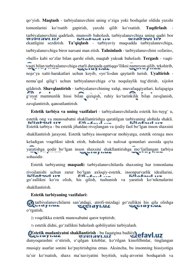  
 
qo‘yish. Maqtash - tarbiyalanuvchini uning o‘ziga yoki boshqalar oldida yaxshi 
tomonlarini 
ko‘rsatib 
gapirish, 
yaxshi 
qilib 
ko‘rsatish. 
Taqdirlash 
- 
tarbiyalanuvchini qadrlash, munosib baholash, tarbiyalanuvchiga uning qadri bor 
ekanligini sezdirish. Ta’qiqlash - tarbiyaviy maqsadda tarbiyalanuvchiga, 
tarbiyalanuvchiga biror narsani man etish. Tahsinlash - tarbiyalanuvchini «ofarin», 
«balli» kabi so‘zlar bilan qarshi olish, maqtab yuksak baholash. Tergash - vaqti-
vaqti bilan tarbiyalanuvchiga etarli darajada qattiqqo‘llikni namoyon qilib, tekshirib, 
nojo‘ya xatti-harakatlari uchun koyib, «yo‘li»dan qaytarib turish. Uyaltirish - 
noma’qul qilig‘i uchun tarbiyalanuvchiga o‘ta noqulaylik tug‘dirish, xijolot 
qildirish. Shavqlantirish - tarbiyalanuvchining xulqi, muvafaqqiyatlari, kelajagiga 
g‘oyat mamnunlik hissi bilan qiziqish, ruhiy ko‘tarinkilik bilan zavqlanish, 
zavqlantirish, qanoatlantirish. 
Estetik tarbiya va uning vazifalari - tarbiyalanuvchilarda estetik his-tuyg‘ u, 
estetik ong va munosabatni shakllantirishga qaratilgan tarbiyaning alohida shakli. 
Estetik tarbiya - bu estetik jihatdan rivojlangan va ijodiy faol bo‘lgan inson shaxsini 
shakllantirish jarayoni. Estetik tarbiya insonparvar mohiyatga, estetik orzuga mos 
keladigan voqelikni idrok etish, baholash va nafosat qonunlari asosida qayta 
yaratishga qodir bo‘lgan inson shaxsini shakllantirishga mo‘ljallangan tarbiya 
sohasidir. 
Estetik tarbiyaning maqsadi: tarbiyalanuvchilarda shaxsning har tomonlama 
rivojlanishi uchun zarur bo‘lgan axloqiy-estetik, insonparvarlik ideallarini, 
go‘zallikni ko‘ra olish, his qilish, tushunish va yaratish ko‘nikmalarini 
shakllantirish. 
Estetik tarbiyaning vazifalari: 
1) tarbiyalanuvchilarni san’atdagi, atrofi-mizdagi go‘zallikni his qila olishga 
o‘rgatish; 
2) voqelikka estetik munosabatni qaror toptirish; 
3) estetik didni, go‘zallikni baholash qobiliyatini tarbiyalash. 
Estetik madaniyatni shakllantirish - bu faqatgina badiiiy 
dunyoqarashni o‘stirish, o‘qilgan kitoblar, ko‘rilgan kinofilbmlar, tinglangan 
musiqiy asarlar sonini ko‘paytirishgina emas. Aksincha, bu insonning hissiyotiga 
ta’sir ko‘rsatish, shaxs ma’naviyatini boyitish, xulq-atvorini boshqarish va 
