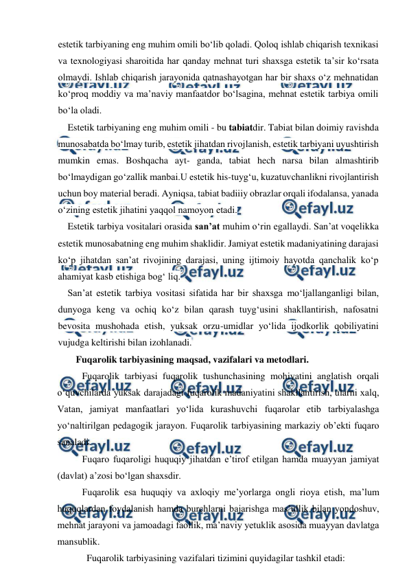  
 
estetik tarbiyaning eng muhim omili bo‘lib qoladi. Qoloq ishlab chiqarish texnikasi 
va texnologiyasi sharoitida har qanday mehnat turi shaxsga estetik ta’sir ko‘rsata 
olmaydi. Ishlab chiqarish jarayonida qatnashayotgan har bir shaxs o‘z mehnatidan 
ko‘proq moddiy va ma’naviy manfaatdor bo‘lsagina, mehnat estetik tarbiya omili 
bo‘la oladi. 
Estetik tarbiyaning eng muhim omili - bu tabiatdir. Tabiat bilan doimiy ravishda 
munosabatda bo‘lmay turib, estetik jihatdan rivojlanish, estetik tarbiyani uyushtirish 
mumkin emas. Boshqacha ayt- ganda, tabiat hech narsa bilan almashtirib 
bo‘lmaydigan go‘zallik manbai.U estetik his-tuyg‘u, kuzatuvchanlikni rivojlantirish 
uchun boy material beradi. Ayniqsa, tabiat badiiiy obrazlar orqali ifodalansa, yanada 
o‘zining estetik jihatini yaqqol namoyon etadi. 
Estetik tarbiya vositalari orasida san’at muhim o‘rin egallaydi. San’at voqelikka 
estetik munosabatning eng muhim shaklidir. Jamiyat estetik madaniyatining darajasi 
ko‘p jihatdan san’at rivojining darajasi, uning ijtimoiy hayotda qanchalik ko‘p 
ahamiyat kasb etishiga bog‘ liq. 
San’at estetik tarbiya vositasi sifatida har bir shaxsga mo‘ljallanganligi bilan, 
dunyoga keng va ochiq ko‘z bilan qarash tuyg‘usini shakllantirish, nafosatni 
bevosita mushohada etish, yuksak orzu-umidlar yo‘lida ijodkorlik qobiliyatini 
vujudga keltirishi bilan izohlanadi. 
Fuqarolik tarbiyasining maqsad, vazifalari va metodlari. 
Fuqarolik tarbiyasi fuqarolik tushunchasining mohiyatini anglatish orqali 
o‘quvchilarda yuksak darajadagi fuqarolik madaniyatini shakllantirish, ularni xalq, 
Vatan, jamiyat manfaatlari yo‘lida kurashuvchi fuqarolar etib tarbiyalashga 
yo‘naltirilgan pedagogik jarayon. Fuqarolik tarbiyasining markaziy ob’ekti fuqaro 
sanaladi.  
Fuqaro fuqaroligi huquqiy jihatdan e’tirof etilgan hamda muayyan jamiyat 
(davlat) a’zosi bo‘lgan shaxsdir.  
Fuqarolik esa huquqiy va axloqiy me’yorlarga ongli rioya etish, ma’lum 
huquqlardan foydalanish hamda burchlarni bajarishga mas’ullik bilan yondoshuv, 
mehnat jarayoni va jamoadagi faollik, ma’naviy yetuklik asosida muayyan davlatga 
mansublik. 
Fuqarolik tarbiyasining vazifalari tizimini quyidagilar tashkil etadi: 
