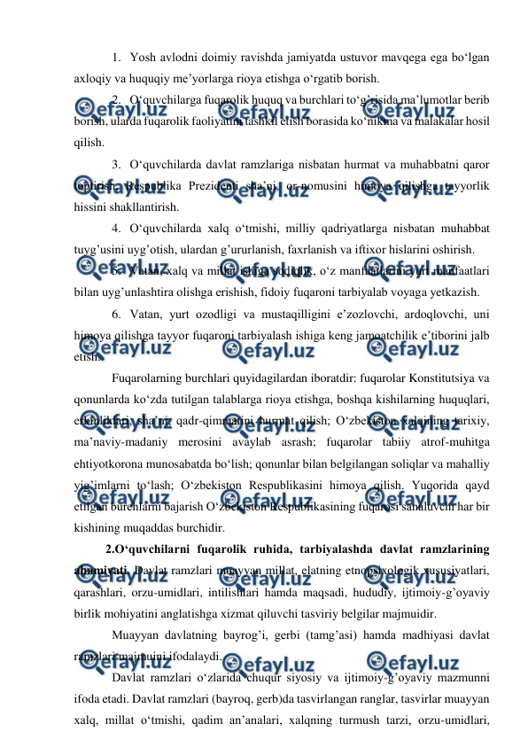 
 
1. Yosh avlodni doimiy ravishda jamiyatda ustuvor mavqega ega bo‘lgan 
axloqiy va huquqiy me’yorlarga rioya etishga o‘rgatib borish. 
2. O‘quvchilarga fuqarolik huquq va burchlari to‘g’risida ma’lumotlar berib 
borish, ularda fuqarolik faoliyatini tashkil etish borasida ko‘nikma va malakalar hosil 
qilish. 
3. O‘quvchilarda davlat ramzlariga nisbatan hurmat va muhabbatni qaror 
toptirish, Respublika Prezidenti sha’ni, or-nomusini himoya qilishga tayyorlik 
hissini shakllantirish. 
4. O‘quvchilarda xalq o‘tmishi, milliy qadriyatlarga nisbatan muhabbat 
tuyg’usini uyg’otish, ulardan g’ururlanish, faxrlanish va iftixor hislarini oshirish. 
5. Vatan, xalq va millat ishiga sodiqlik, o‘z manfaatlarini yurt manfaatlari 
bilan uyg’unlashtira olishga erishish, fidoiy fuqaroni tarbiyalab voyaga yetkazish. 
6. Vatan, yurt ozodligi va mustaqilligini e’zozlovchi, ardoqlovchi, uni 
himoya qilishga tayyor fuqaroni tarbiyalash ishiga keng jamoatchilik e’tiborini jalb 
etish.   
Fuqarolarning burchlari quyidagilardan iboratdir: fuqarolar Konstitutsiya va 
qonunlarda ko‘zda tutilgan talablarga rioya etishga, boshqa kishilarning huquqlari, 
erkinliklari, sha’ni, qadr-qimmatini hurmat qilish; O‘zbekiston xalqining tarixiy, 
ma’naviy-madaniy merosini avaylab asrash; fuqarolar tabiiy atrof-muhitga 
ehtiyotkorona munosabatda bo‘lish; qonunlar bilan belgilangan soliqlar va mahalliy 
yig’imlarni to‘lash; O‘zbekiston Respublikasini himoya qilish. Yuqorida qayd 
etilgan burchlarni bajarish O‘zbekiston Respublikasining fuqarosi sanaluvchi har bir 
kishining muqaddas burchidir. 
2.O‘quvchilarni fuqarolik ruhida, tarbiyalashda davlat ramzlarining 
ahamiyati. Davlat ramzlari muayyan millat, elatning etnopsixologik xususiyatlari, 
qarashlari, orzu-umidlari, intilishlari hamda maqsadi, hududiy, ijtimoiy-g’oyaviy 
birlik mohiyatini anglatishga xizmat qiluvchi tasviriy belgilar majmuidir. 
Muayyan davlatning bayrog’i, gerbi (tamg’asi) hamda madhiyasi davlat 
ramzlari majmuini ifodalaydi.  
Davlat ramzlari o‘zlarida chuqur siyosiy va ijtimoiy-g’oyaviy mazmunni 
ifoda etadi. Davlat ramzlari (bayroq, gerb)da tasvirlangan ranglar, tasvirlar muayyan 
xalq, millat o‘tmishi, qadim an’analari, xalqning turmush tarzi, orzu-umidlari, 
