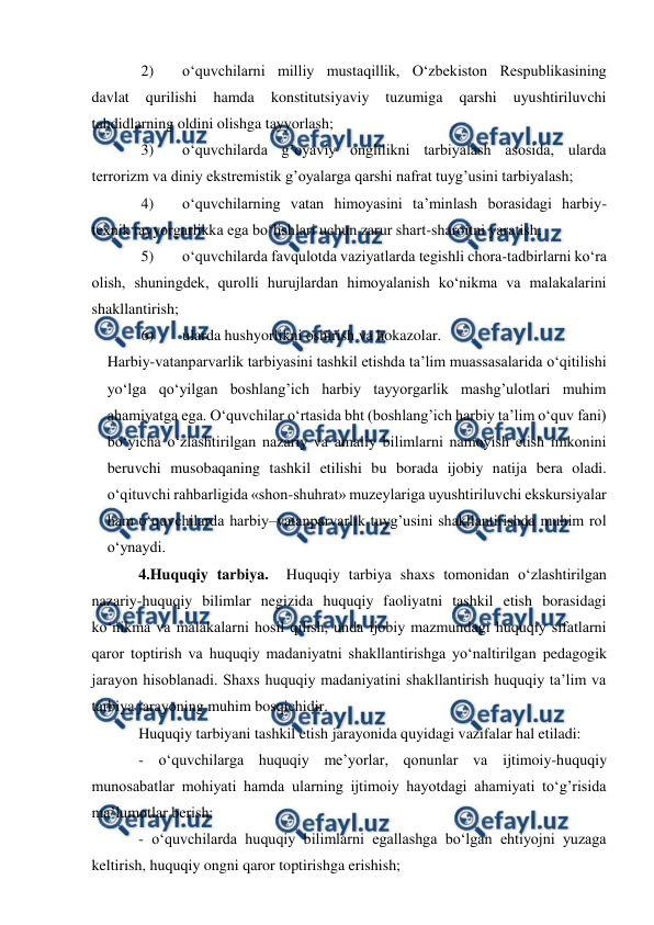  
 
2) 
o‘quvchilarni milliy mustaqillik, O‘zbekiston Respublikasining 
davlat 
qurilishi 
hamda 
konstitutsiyaviy 
tuzumiga 
qarshi 
uyushtiriluvchi 
tahdidlarning oldini olishga tayyorlash; 
3) 
o‘quvchilarda g’oyaviy onglilikni tarbiyalash asosida, ularda 
terrorizm va diniy ekstremistik g’oyalarga qarshi nafrat tuyg’usini tarbiyalash; 
4) 
o‘quvchilarning vatan himoyasini ta’minlash borasidagi harbiy-
texnik tayyorgarlikka ega bo‘lishlari uchun zarur shart-sharoitni yaratish; 
5) 
o‘quvchilarda favqulotda vaziyatlarda tegishli chora-tadbirlarni ko‘ra 
olish, shuningdek, qurolli hurujlardan himoyalanish ko‘nikma va malakalarini 
shakllantirish; 
6) 
ularda hushyorlikni oshirish va hokazolar. 
Harbiy-vatanparvarlik tarbiyasini tashkil etishda ta’lim muassasalarida o‘qitilishi 
yo‘lga qo‘yilgan boshlang’ich harbiy tayyorgarlik mashg’ulotlari muhim 
ahamiyatga ega. O‘quvchilar o‘rtasida bht (boshlang’ich harbiy ta’lim o‘quv fani) 
bo‘yicha o‘zlashtirilgan nazariy va amaliy bilimlarni namoyish etish imkonini 
beruvchi musobaqaning tashkil etilishi bu borada ijobiy natija bera oladi. 
o‘qituvchi rahbarligida «shon-shuhrat» muzeylariga uyushtiriluvchi ekskursiyalar 
ham o‘quvchilarda harbiy–vatanparvarlik tuyg’usini shakllantirishda muhim rol 
o‘ynaydi. 
4.Huquqiy tarbiya.  Huquqiy tarbiya shaxs tomonidan o‘zlashtirilgan 
nazariy-huquqiy bilimlar negizida huquqiy faoliyatni tashkil etish borasidagi 
ko‘nikma va malakalarni hosil qilish, unda ijobiy mazmundagi huquqiy sifatlarni 
qaror toptirish va huquqiy madaniyatni shakllantirishga yo‘naltirilgan pedagogik 
jarayon hisoblanadi. Shaxs huquqiy madaniyatini shakllantirish huquqiy ta’lim va 
tarbiya jarayoning muhim bosqichidir. 
Huquqiy tarbiyani tashkil etish jarayonida quyidagi vazifalar hal etiladi: 
- o‘quvchilarga huquqiy me’yorlar, qonunlar va ijtimoiy-huquqiy 
munosabatlar mohiyati hamda ularning ijtimoiy hayotdagi ahamiyati to‘g’risida 
ma’lumotlar berish; 
- o‘quvchilarda huquqiy bilimlarni egallashga bo‘lgan ehtiyojni yuzaga 
keltirish, huquqiy ongni qaror toptirishga erishish; 
