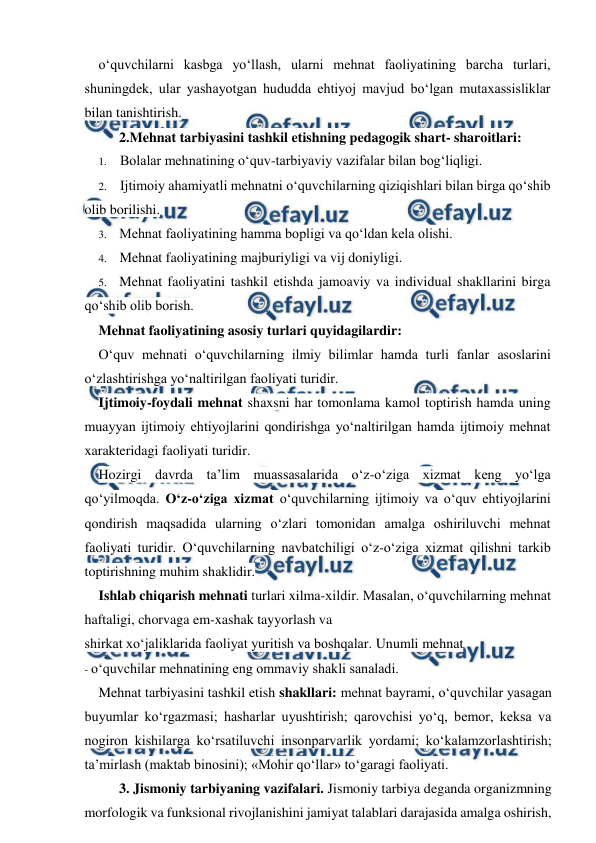  
 
o‘quvchilarni kasbga yo‘llash, ularni mehnat faoliyatining barcha turlari, 
shuningdek, ular yashayotgan hududda ehtiyoj mavjud bo‘lgan mutaxassisliklar 
bilan tanishtirish. 
2.Mehnat tarbiyasini tashkil etishning pedagogik shart- sharoitlari: 
1. Bolalar mehnatining o‘quv-tarbiyaviy vazifalar bilan bog‘liqligi. 
2. Ijtimoiy ahamiyatli mehnatni o‘quvchilarning qiziqishlari bilan birga qo‘shib 
olib borilishi. 
3. Mehnat faoliyatining hamma bopligi va qo‘ldan kela olishi. 
4. Mehnat faoliyatining majburiyligi va vij doniyligi. 
5. Mehnat faoliyatini tashkil etishda jamoaviy va individual shakllarini birga 
qo‘shib olib borish. 
Mehnat faoliyatining asosiy turlari quyidagilardir: 
O‘quv mehnati o‘quvchilarning ilmiy bilimlar hamda turli fanlar asoslarini 
o‘zlashtirishga yo‘naltirilgan faoliyati turidir. 
Ijtimoiy-foydali mehnat shaxsni har tomonlama kamol toptirish hamda uning 
muayyan ijtimoiy ehtiyojlarini qondirishga yo‘naltirilgan hamda ijtimoiy mehnat 
xarakteridagi faoliyati turidir. 
Hozirgi davrda ta’lim muassasalarida o‘z-o‘ziga xizmat keng yo‘lga 
qo‘yilmoqda. O‘z-o‘ziga xizmat o‘quvchilarning ijtimoiy va o‘quv ehtiyojlarini 
qondirish maqsadida ularning o‘zlari tomonidan amalga oshiriluvchi mehnat 
faoliyati turidir. O‘quvchilarning navbatchiligi o‘z-o‘ziga xizmat qilishni tarkib 
toptirishning muhim shaklidir. 
Ishlab chiqarish mehnati turlari xilma-xildir. Masalan, o‘quvchilarning mehnat 
haftaligi, chorvaga em-xashak tayyorlash va 
shirkat xo‘jaliklarida faoliyat yuritish va boshqalar. Unumli mehnat 
- o‘quvchilar mehnatining eng ommaviy shakli sanaladi. 
Mehnat tarbiyasini tashkil etish shakllari: mehnat bayrami, o‘quvchilar yasagan 
buyumlar ko‘rgazmasi; hasharlar uyushtirish; qarovchisi yo‘q, bemor, keksa va 
nogiron kishilarga ko‘rsatiluvchi insonparvarlik yordami; ko‘kalamzorlashtirish; 
ta’mirlash (maktab binosini); «Mohir qo‘llar» to‘garagi faoliyati. 
3. Jismoniy tarbiyaning vazifalari. Jismoniy tarbiya deganda organizmning 
morfologik va funksional rivojlanishini jamiyat talablari darajasida amalga oshirish, 
