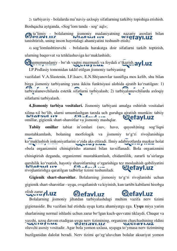  
 
2) tarbiyaviy - bolalarda ma’naviy-axloqiy sifatlarning tarkibiy topishiga erishish. 
Boshqacha aytganda, «Sog‘lom tanda - sog‘ aql»; 
3) ta’limiy - bolalarning jismoniy madaniyatning nazariy asoslari bilan 
tanishtirish, uning inson hayotidagi ahamiyatini tushunib etish; 
4) sog‘lomlashtiruvchi - bolalarda harakatga doir sifatlarni tarkib toptirish, 
ularning baquvvat va tetiklashuviga ko‘maklashish; 
5) umummadaniy - bo‘sh vaqtni mazmunli va foydali o‘tkazish. 
I.P.Podlasiy tomonidan taklif etilgan jismoniy tarbiyaning 
vazifalari V.A.Slastenin, I.F.Isaev, E.N.Shiyanovlar tasnifiga mos kelib, shu bilan 
birga jismoniy tarbiyaning yana ikkita funktsiyasi alohida ajratib ko‘rsatilgan: 1) 
tarbiyalanuvchilarda estetik sifatlarni tarbiyalash; 2) tarbiyalanuvchilarda axloqiy 
sifatlarni tarbiyalash. 
4.Jismoniy tarbiya vositalari. Jismoniy tarbiyani amalga oshirish vositalari 
xilma-xil bo‘lib, ularni umumlashgan tarzda uch guruhga ajratish mumkin: tabiiy 
omillar, gigienik shart-sharoitlar va jismoniy mashqlar. 
Tabiiy 
omillar 
tabiat 
in’omlari 
(suv, 
havo, 
quyosh)ning 
sog‘liqni 
mustahkamlash, 
bolaning 
morfologik 
va 
jismoniy 
to‘g‘ri 
rivojlanishiga 
ko‘maklashish imkoniyatlarini o‘zida aks ettiradi. Ilmiy adabiyotlarda mazkur holat 
«bola organizmini chiniqtirish» atamasi bilan tavsiflanadi. Bola organizmini 
chiniqtirish deganda, organizmni mustahkamlash, chidamlilik, zararli ta’sirlarga 
qarshilik ko‘rsatish, hayotiy sharoitlarning o‘zgarishiga tez moslashish qobiliyatini 
rivojlantirishga qaratilgan tadbirlar tizimi tushuniladi. 
Gigienik shart-sharoitlar. Bolalarning jismoniy to‘g‘ri rivojlanishi uchun 
gigienik shart-sharoitlar - uyqu, ovqatlanish va kiyinish, kun tartibi kabilarni hisobga 
olish zarur. 
Bolalarning jismoniy jihatdan tarbiyalashdagi muhim vazifa nerv tizimi 
gigienasidir. Bu vazifani hal etishda uyqu katta ahamiyatga ega. Uyqu miya yarim 
sharlarining normal ishlashi uchun zarur bo‘lgan kuch-quvvatni tiklaydi. Chuqur va 
yaxshi, uzoq davom etadigan uyqu nerv tizimining, organizm charchashining oldini 
oluvchi asosiy vositadir. Agar bola yomon uxlasa, uyquga to‘ymasa nerv tizimining 
buzilganidan dalolat beradi. Nerv tizimi qo‘zg‘aluvchan bolalar aksariyat yomon 
