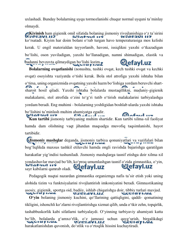  
 
uxlashadi. Bunday bolalarning uyqu tormozlanishi chuqur normal uyquni ta’minlay 
olmaydi. 
Kiyinish ham gigienik omil sifatida bolaning jismoniy rivojlanishiga o‘z ta’sirini 
ko‘rsatadi. Kiyim har doim bolani o‘rab turgan havo temperaturasiga mos kelishi 
kerak. U engil materialdan tayyorlanib, havoni, issiqlikni yaxshi o‘tkazadigan 
bo‘lishi, oson yuviladigan, yaxshi ho‘llanadigan, namni shimadigan, elastik va 
badanni bevzovta qilmaydigan bo‘lishi lozim. 
Bolalarning ovqatlanishi (nonushta, tushki ovqat, kech tushki ovqat va kechki 
ovqat) osoyishta vaziyatda o‘tishi kerak. Bola stol atrofiga yaxshi ishtaha bilan 
o‘tirsa, uning organizmida ovqatning yaxshi hazm bo‘lishiga yordam beruvchi shart-
sharoit hosil qiladi. Yaxshi ishtaha bolalarda mustaqillikni, madaniy-gigienik 
malakalarni, stol atrofida o‘zini to‘g‘ri tutib o‘tirish malakalarini tarbiyalashga 
yordam beradi. Eng muhimi - bolalarning yoshligidan boshlab ularda yaxshi ishtaha 
bo‘lishini ta’minlash muhim ahamiyatga egadir. 
Kun tartibi jismoniy tarbiyaning muhim shartidir. Kun tartibi xilma-xil faoliyat 
hamda dam olishning vaqt jihatdan maqsadga muvofiq taqsimlanishi, hayot 
tartibidir. 
Jismoniy mashqlar deganda, jismoniy tarbiya qonuniyatlari va vazifalari bilan 
bog‘liqlikda maxsus tashkil etiluvchi hamda ongli ravishda bajarishga qaratilgan 
harakatlar yig‘indisi tushuniladi. Jismoniy mashqlarga tasnif etishga doir xilma-xil 
yondashuvlar mavjud bo‘lib, ko‘proq umumlashgan tasnif o‘zida gimnastika, o‘yin, 
sayr kabilarni qamrab oladi. 
Pedagogik nuqtai nazardan gimnastika organizmga nafis ta’sir etish yoki uning 
alohida tizim va funktsiyalarini rivojlantirish imkoniyatini beradi. Gimnastikaning 
asosiy, gigienik, sportga oid, badiiy, ishlab chiqarishga doir, tibbiy turlari mavjud. 
O‘yin bolaning jismoniy kuchini, qo‘llarining qattiqligini, qaddi- qomatining 
tikligini, ishonchli ko‘zlarni rivojlantirishga xizmat qilib, unda o‘tkir zehn, topqirlik, 
tashabbuskorlik kabi sifatlarni tarbiyalaydi. O‘yinning tarbiyaviy ahamiyati katta 
bo‘lib, bolalarda g‘amxo‘rlik, o‘z jamoasi uchun qayg‘urish, birgalikdagi 
harakatlanishdan quvonish, do‘stlik va o‘rtoqlik hissini kuchaytiradi. 
