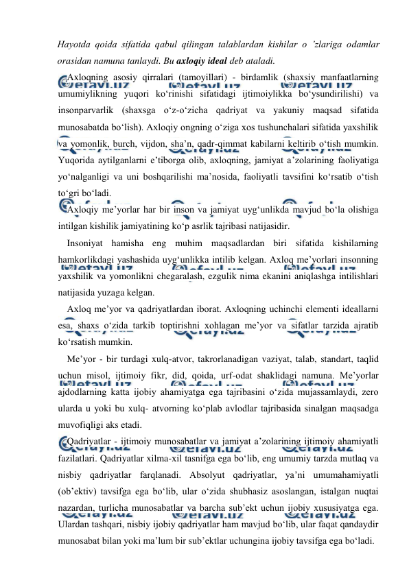  
 
Hayotda qoida sifatida qabul qilingan talablardan kishilar o ’zlariga odamlar 
orasidan namuna tanlaydi. Bu axloqiy ideal deb ataladi. 
Axloqning asosiy qirralari (tamoyillari) - birdamlik (shaxsiy manfaatlarning 
umumiylikning yuqori ko‘rinishi sifatidagi ijtimoiylikka bo‘ysundirilishi) va 
insonparvarlik (shaxsga o‘z-o‘zicha qadriyat va yakuniy maqsad sifatida 
munosabatda bo‘lish). Axloqiy ongning o‘ziga xos tushunchalari sifatida yaxshilik 
va yomonlik, burch, vijdon, sha’n, qadr-qimmat kabilarni keltirib o‘tish mumkin. 
Yuqorida aytilganlarni e’tiborga olib, axloqning, jamiyat a’zolarining faoliyatiga 
yo‘nalganligi va uni boshqarilishi ma’nosida, faoliyatli tavsifini ko‘rsatib o‘tish 
to‘gri bo‘ladi. 
Axloqiy me’yorlar har bir inson va jamiyat uyg‘unlikda mavjud bo‘la olishiga 
intilgan kishilik jamiyatining ko‘p asrlik tajribasi natijasidir. 
Insoniyat hamisha eng muhim maqsadlardan biri sifatida kishilarning 
hamkorlikdagi yashashida uyg‘unlikka intilib kelgan. Axloq me’yorlari insonning 
yaxshilik va yomonlikni chegaralash, ezgulik nima ekanini aniqlashga intilishlari 
natijasida yuzaga kelgan. 
Axloq me’yor va qadriyatlardan iborat. Axloqning uchinchi elementi ideallarni 
esa, shaxs o‘zida tarkib toptirishni xohlagan me’yor va sifatlar tarzida ajratib 
ko‘rsatish mumkin. 
Me’yor - bir turdagi xulq-atvor, takrorlanadigan vaziyat, talab, standart, taqlid 
uchun misol, ijtimoiy fikr, did, qoida, urf-odat shaklidagi namuna. Me’yorlar 
ajdodlarning katta ijobiy ahamiyatga ega tajribasini o‘zida mujassamlaydi, zero 
ularda u yoki bu xulq- atvorning ko‘plab avlodlar tajribasida sinalgan maqsadga 
muvofiqligi aks etadi. 
Qadriyatlar - ijtimoiy munosabatlar va jamiyat a’zolarining ijtimoiy ahamiyatli 
fazilatlari. Qadriyatlar xilma-xil tasnifga ega bo‘lib, eng umumiy tarzda mutlaq va 
nisbiy qadriyatlar farqlanadi. Absolyut qadriyatlar, ya’ni umumahamiyatli 
(ob’ektiv) tavsifga ega bo‘lib, ular o‘zida shubhasiz asoslangan, istalgan nuqtai 
nazardan, turlicha munosabatlar va barcha sub’ekt uchun ijobiy xususiyatga ega. 
Ulardan tashqari, nisbiy ijobiy qadriyatlar ham mavjud bo‘lib, ular faqat qandaydir 
munosabat bilan yoki ma’lum bir sub’ektlar uchungina ijobiy tavsifga ega bo‘ladi. 
